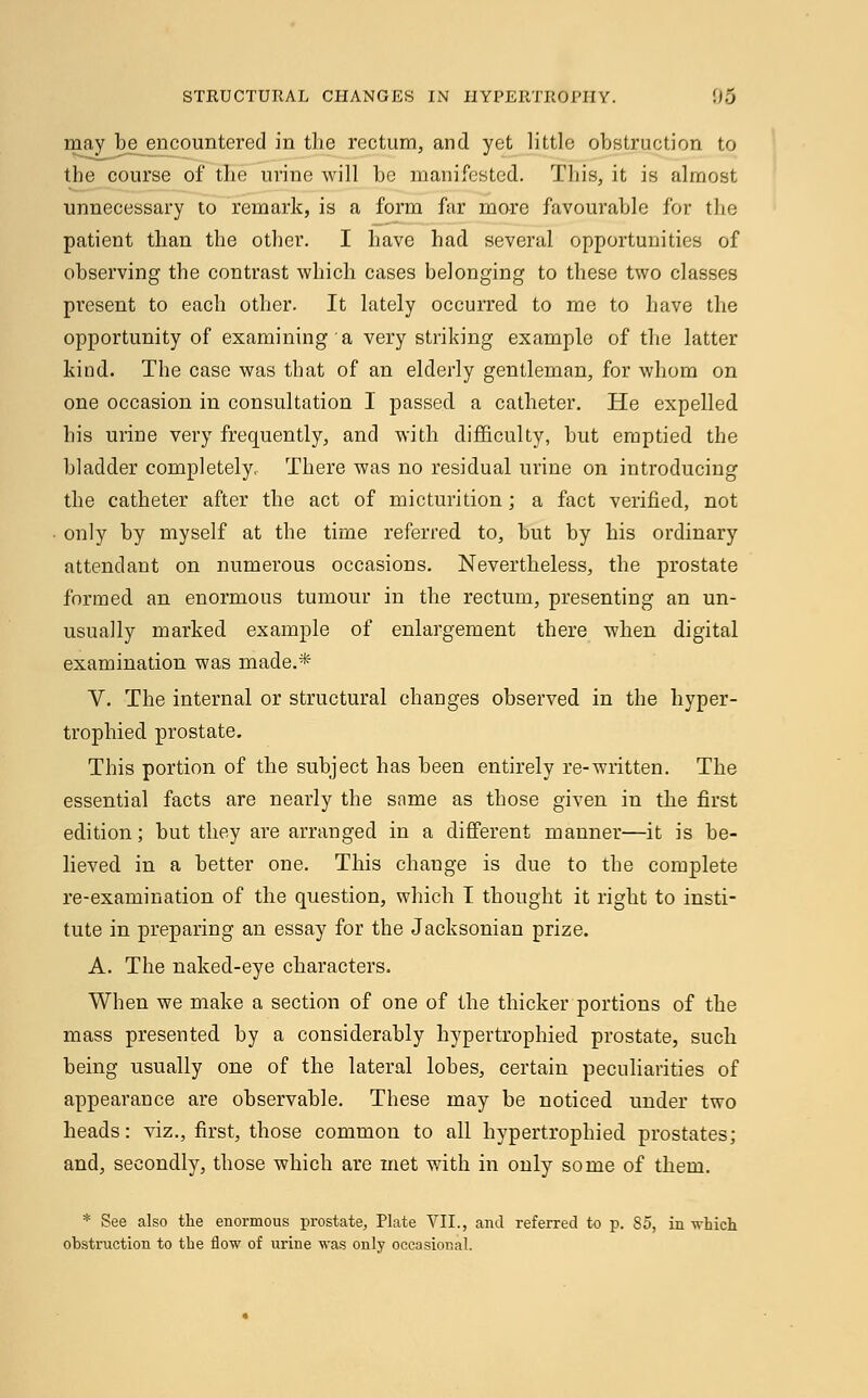 may be encountered in the rectum, and yet little obstruction to the course of the urine will be manifested. This, it is almost unnecessary to remark, is a form far more favourable for the patient than the other. I have had several opportunities of observing the contrast which cases belonging to these two classes present to each other. It lately occurred to me to have the opportunity of examining a very striking example of the latter kind. The case was that of an elderly gentleman, for whom on one occasion in consultation I passed a catheter. He expelled his urine very frequently, and with difficulty, but emptied the bladder completely, There was no residual urine on introducing the catheter after the act of micturition; a fact verified, not only by myself at the time referred to, but by his ordinary attendant on numerous occasions. Nevertheless, the prostate formed an enormous tumour in the rectum, presenting an un- usually marked example of enlargement there when digital examination was made.* V. The internal or structural changes observed in the hyper- trophied prostate. This portion of the subject has been entirely re-written. The essential facts are nearly the same as those given in the first edition; but they are arranged in a different manner—it is be- lieved in a better one. This change is due to the complete re-examination of the question, which I thought it right to insti- tute in preparing an essay for the Jacksonian prize. A. The naked-eye characters. When we make a section of one of the thicker portions of the mass presented by a considerably hypertrophied prostate, such being usually one of the lateral lobes, certain peculiarities of appearance are observable. These may be noticed under two heads: viz., first, those common to all hypertrophied prostates; and, secondly, those which are met with in only some of them. * See also the enormous prostate, Plate VII., and referred to p. 85, in -which obstruction to the flow of urine was only occasional.