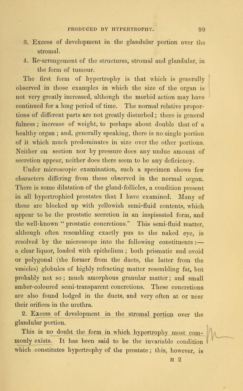 3. Excess of development in the glandular portion over the stromal. 4. Ke-arrangement of the structures, stromal and glandular, in the form of tumour. The first form of hypertrophy is that which is generally observed in those examples in which the size of the organ is not very greatly increased, although the morbid action may have continued for a long period of time. The normal relative propor- tions of different parts are not greatly disturbed; there is general fulness ; increase of weight, to perhaps about double that of a healthy organ ; and, generally speaking, there is no single portion of it which much predominates in size over the other portions. Neither on section nor by pressure does any undue amount of secretion appear, neither does there seem to be any deficiency. Under microscopic examination, such a specimen shows few characters differing from those observed in the normal organ. There is some dilatation of the gland-follicles, a condition present in all hypertrophied prostates that I have examined. Many of these are blocked up with yellowish semi-fluid contents, which appear to be the prostatic secretion in an inspissated form, and the well-known  prostatic concretions. This semi-fluid matter, although often resembling exactly pus to the naked eye, is resolved by the microscope into the following constituents :— a clear liquor, loaded with epithelium; both prismatic and ovoid or polygonal (the former from the ducts, the latter from the vesicles) globules of highly refracting matter resembling fat, but probably not so ; much amorphous granular matter; and small amber-coloured semi-transparent concretions. These concretions are also found lodged in the ducts, and very often at or near their orifices in the urethra. 2. Excess of development in the stromal portion over the glandular portion. This is no doubt the form in which hypertrophy most com- monly exists. It has been said to be the invariable condition S which constitutes hypertrophy of the prostate ; this, however, is