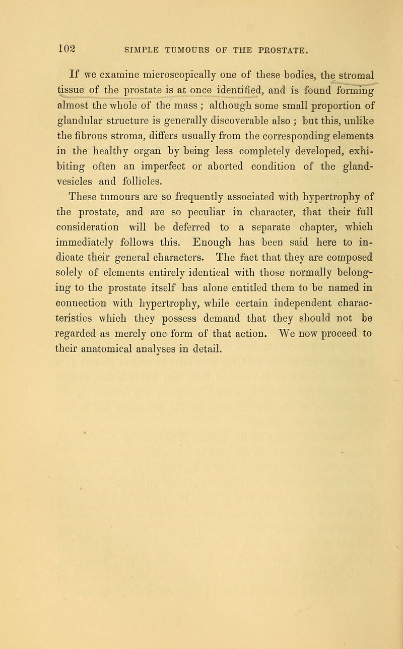 If we examine microscopically one of these bodies, the stromal tissue of the prostate is at once identified, and is found forming almost the whole of the mass ; although some small proportion of glandular structure is generally discoverable also ; but this, unlike the fibrous stroma, differs usually from the corresponding elements in the healthy organ by being less completely developed, exhi- biting often an imperfect or aborted condition of the gland- vesicles and follicles. These tumours are so frequently associated with hypertrophy of the prostate, and are so peculiar in character, that their full consideration will be deferred to a separate chapter, which immediately follows this. Enough has been said here to in- dicate their general characters. The fact that they are composed solely of elements entirely identical with those normally belong- ing to the prostate itself has alone entitled them to be named in connection with hypertrophy, while certain independent charac- teristics which they possess demand that they should not be regarded as merely one form of that action. We now proceed to their anatomical analyses in detail.