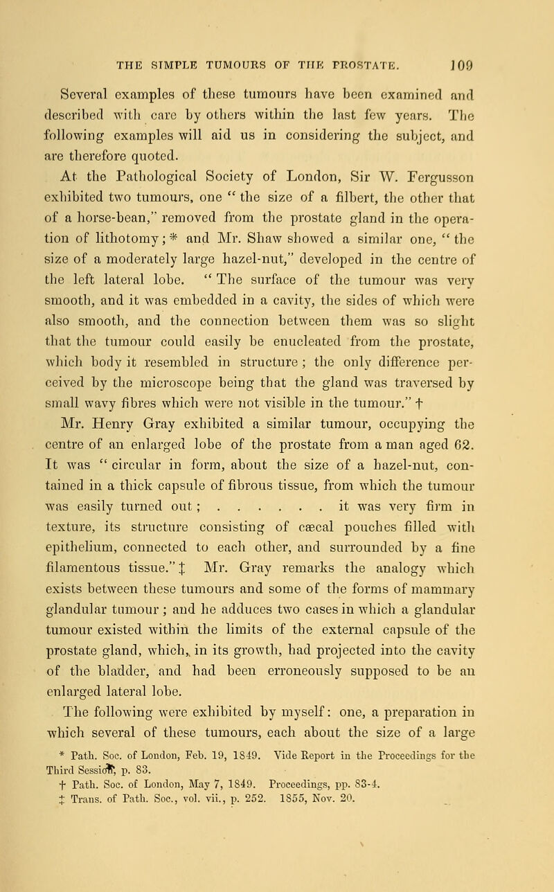 Several examples of these tumours have been examined and described with care by others within the last few years. The following examples will aid us in considering the subject, and are therefore quoted. At the Pathological Society of London, Sir W. Fergusson exhibited two tumours, one  the size of a filbert, the other that of a horse-bean, removed from the prostate gland in the opera- tion of lithotomy;* and Mr. Shaw showed a similar one, the size of a moderately large hazel-nut, developed in the centre of the left lateral lobe.  The surface of the tumour was very smooth, and it was embedded in a cavity, the sides of which were also smooth, and the connection between them was so slight that the tumour could easily be enucleated from the prostate, which body it resembled in structure ; the only difference per- ceived by the microscope being that the gland was traversed by small wavy fibres which were not visible in the tumour. f Mr. Henry Gray exhibited a similar tumour, occupying the centre of an enlarged lobe of the prostate from a man aged 62. It was  circular in form, about the size of a hazel-nut, con- tained in a thick capsule of fibrous tissue, from which the tumour was easily turned out; it was very firm in texture, its structure consisting of caecal pouches filled with epithelium, connected to each other, and surrounded by a fine filamentous tissue. J Mr. Gray remarks the analogy which exists between these tumours and some of the forms of mammary glandular tumour; and he adduces two cases in which a glandular tumour existed within the limits of the external capsule of the prostate gland, which,, in its growth, had projected into the cavity of the bladder, and had been erroneously supposed to be an enlarged lateral lobe. The following were exhibited by myself: one, a preparation in which several of these tumours, each about the size of a large * Path. Soc. of London, Feb. 19, 1849. Vide Report in the Proceedings for the Third Sessicifr, p. 83. f Path. Soc. of London, May 7, 1849. Proceedings, pp. 83-4. J Trans, of Path. Soc, vol. vii., p. 252. 1S55, Nov. 20.