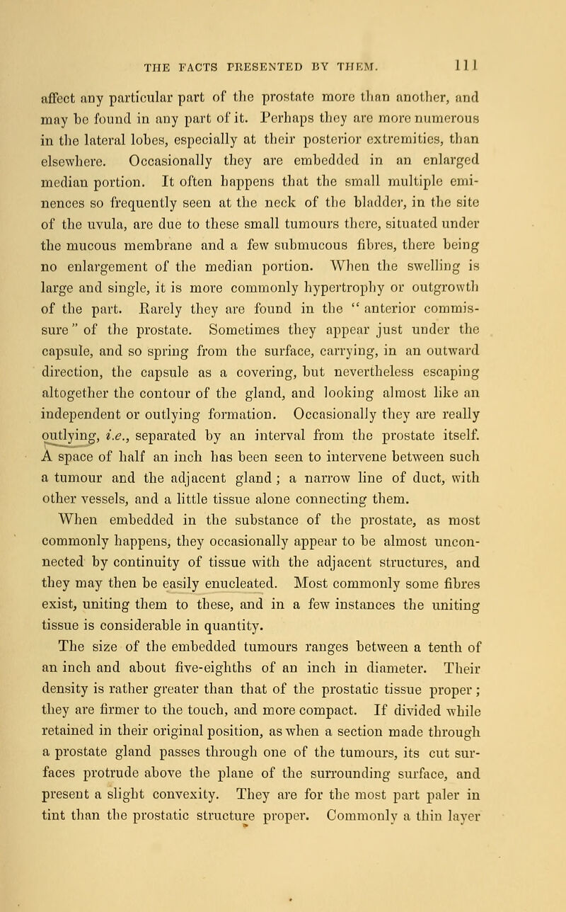affect any particular part of the prostate more than another, and may ho found in any part of it. Perhaps thoy are more numerous in the lateral lobes, especially at their posterior extremities, than elsewhere. Occasionally they are embedded in an enlarged median portion. It often happens that the small multiple emi- nences so frequently seen at the neck of the bladder, in the site of the uvula, are due to these small tumours there, situated under the mucous membrane and a few submucous fibres, there being no enlargement of the median portion. When the swelling is large and single, it is more commonly hypertrophy or outgrowth of the part. Barely they are found in the  anterior commis- sure of the prostate. Sometimes they appear just under the capsule, and so spring from the surface, carrying, in an outward direction, the capsule as a covering, but nevertheless escaping altogether the contour of the gland, and looking almost like an independent or outlying formation. Occasionally they are really outlying, i.e., separated by an interval from the prostate itself. A space of half an inch has been seen to intervene between such a tumour and the adjacent gland ; a narrow line of duct, with other vessels, and a little tissue alone connecting them. When embedded in the substance of the prostate, as most commonly happens, they occasionally appear to be almost uncon- nected by continuity of tissue with the adjacent structures, and they may then be easily enucleated. Most commonly some fibres exist, uniting them to these, and in a few instances the uniting tissue is considerable in quantity. The size of the embedded tumours ranges between a tenth of an inch and about five-eighths of an inch in diameter. Their density is rather greater than that of the prostatic tissue proper ; they are firmer to the touch, and more compact. If divided while retained in their original position, as when a section made through a prostate gland passes through one of the tumours, its cut sur- faces protrude above the plane of the surrounding surface, and present a slight convexity. They are for the most part paler in tint than the prostatic structure proper. Commonly a thin layer