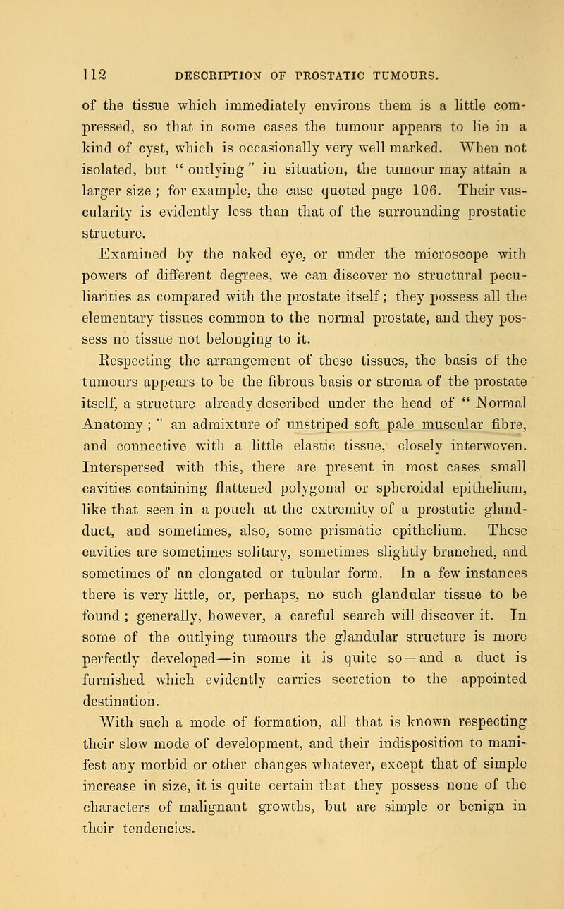 of the tissue which immediately environs them is a little com- pressed, so that in some cases the tumour appears to lie iu a kind of cyst, which is occasionally very well marked. When not isolated, hut  outlying  in situation, the tumour may attain a larger size ; for example, the case quoted page 106. Their vas- cularity is evidently less than that of the surrounding prostatic structure. Examined hy the naked eye, or under the microscope with powers of different degrees, we can discover no structural pecu- liarities as compared with the prostate itself; they possess all the elementary tissues common to the normal prostate, and they pos- sess no tissue not belonging to it. Respecting the arrangement of these tissues, the hasis of the tumours appears to he the fibrous basis or stroma of the prostate itself, a structure already described under the head of  Normal Anatomy;  an admixture of unstriped soft pale muscular fibre, and connective with a little elastic tissue, closely interwoven. Interspersed with this, there are present in most cases small cavities containing flattened polygonal or spheroidal epithelium, like that seen in a pouch at the extremity of a prostatic gland- duct, and sometimes, also, some prismatic epithelium. These cavities are sometimes solitary, sometimes slightly branched, and sometimes of an elongated or tubular form. In a few instances there is very little, or, perhaps, no such glandular tissue to be found; generally, however, a careful search will discover it. In some of the outlying tumours the glandular structure is more perfectly developed—in some it is quite so—and a duct is furnished which evidently carries secretion to the appointed destination. With such a mode of formation, all that is known respecting their slow mode of development, and their indisposition to mani- fest any morbid or other changes whatever, except that of simple increase in size, it is quite certain that they possess none of the characters of malignant growths, but are simple or benign in their tendencies.