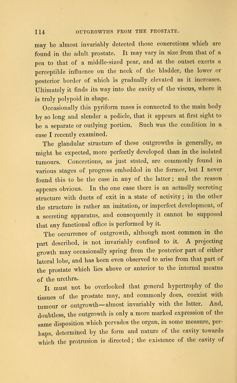 may be almost invariably detected those concretions which are found in the adult prostate. It may vary in size from that of a pea to that of a middle-sized pear, and at the outset exerts a perceptible influence on the neck of the bladder, the lower or posterior border of which is gradually elevated as it increases. Ultimately it finds its way into the cavity of the viscus, where it is truly polypoid in shape. Occasionally this pyriform mass is connected to the main body by so long and slender a pedicle, that it appears at first sight to be a separate or outlying portion. Such was the condition in a case I recently examined. The glandular structure of these outgrowths is generally, as might be expected, more perfectly developed than in the isolated tumours. Concretions, as just stated, are commonly found in various stages of progress embedded in the former, but I never found this to be the case in any of the latter; and the reason appears obvious. In the one case there is an actually secreting structure with ducts of exit in a state of activity; in the other the structure is rather an imitation, or imperfect development, of a secreting apparatus, and consequently it cannot be supposed that any functional office is performed by it. The occurrence of outgrowth, although most common in the part described, is not invariably confined to it. A projecting growth may occasionally spring from the posterior part of either lateral lobe, and has been even observed to arise from that part of the prostate which lies above or anterior to the internal meatus of the urethra. It must not be overlooked that general hypertrophy of the tissues of the prostate may, and commonly does, coexist with tumour or outgrowth—almost invariably with the latter. And, doubtless, the outgrowth is only a more marked expression of the same disposition which pervades the organ, in some measure, per- haps, determined by the form and nature of the cavity towards which the protrusion is directed; the existence of the cavity of