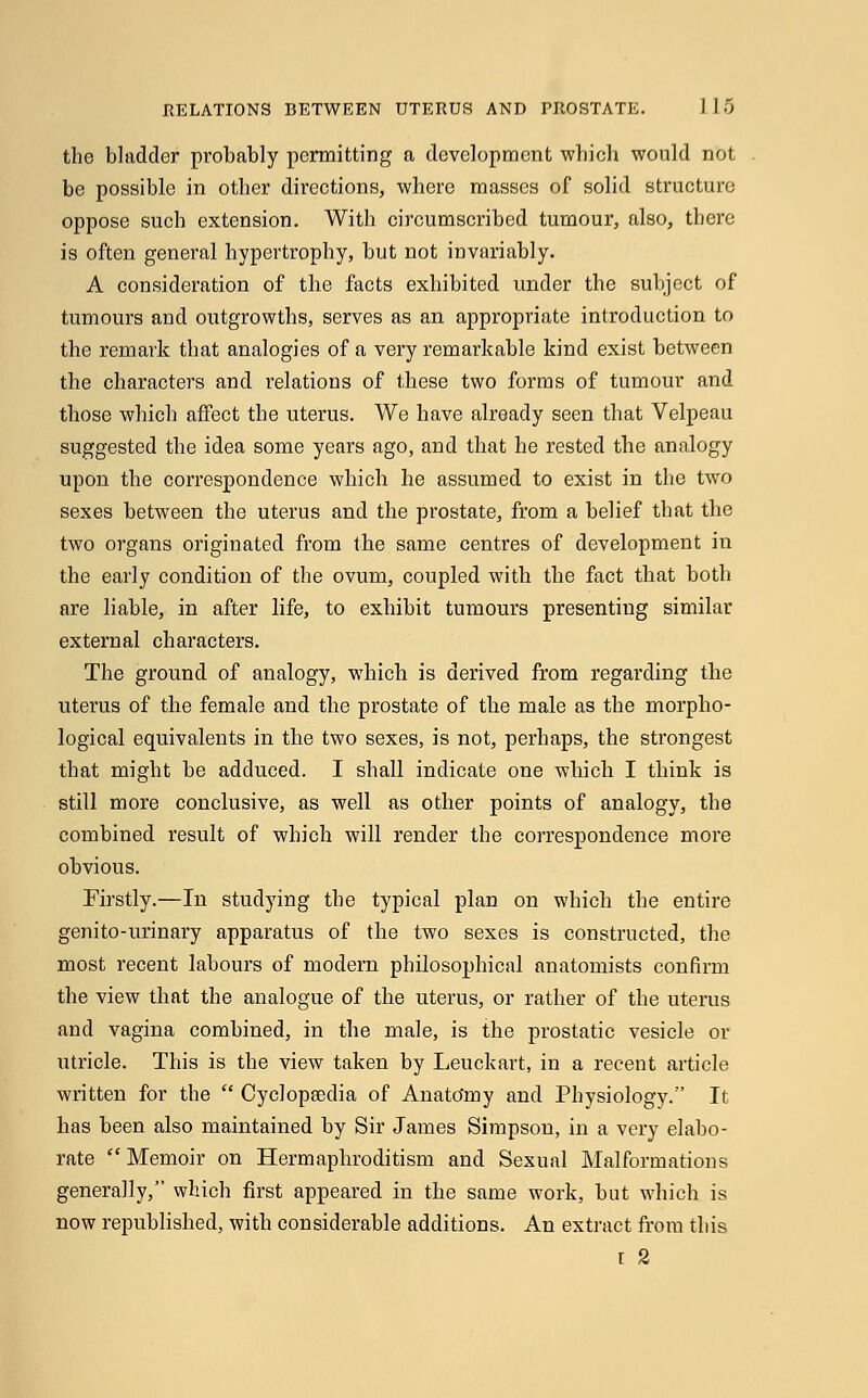 the bladder probably permitting a development which would not be possible in other directions, where masses of solid structure oppose such extension. With circumscribed tumour, also, there is often general hypertrophy, but not invariably. A consideration of the facts exhibited under the subject of tumours and outgrowths, serves as an appropriate introduction to the remark that analogies of a very remarkable kind exist between the characters and relations of these two forms of tumour and those which affect the uterus. We have already seen that Velpeau suggested the idea some years ago, and that he rested the analogy upon the correspondence which he assumed to exist in the two sexes between the uterus and the prostate, from a belief that the two organs originated from the same centres of development in the early condition of the ovum, coupled with the fact that both are liable, in after life, to exhibit tumours presenting similar external characters. The ground of analogy, which is derived from regarding the uterus of the female and the prostate of the male as the morpho- logical equivalents in the two sexes, is not, perhaps, the strongest that might be adduced. I shall indicate one which I think is still more conclusive, as well as other points of analogy, the combined result of which will render the correspondence more obvious. Firstly.—In studying the typical plan on which the entire genito-urinary apparatus of the two sexes is constructed, the most recent labours of modern philosophical anatomists confirm the view that the analogue of the uterus, or rather of the uterus and vagina combined, in the male, is the prostatic vesicle or utricle. This is the view taken by Leuckart, in a recent article written for the  Cyclopaedia of Anato'my and Physiology. It has been also maintained by Sir James Simpson, in a very elabo- rate  Memoir on Hermaphroditism and Sexual Malformations generally, which first appeared in the same work, but which is now republished, with considerable additions. An extract from this r 2