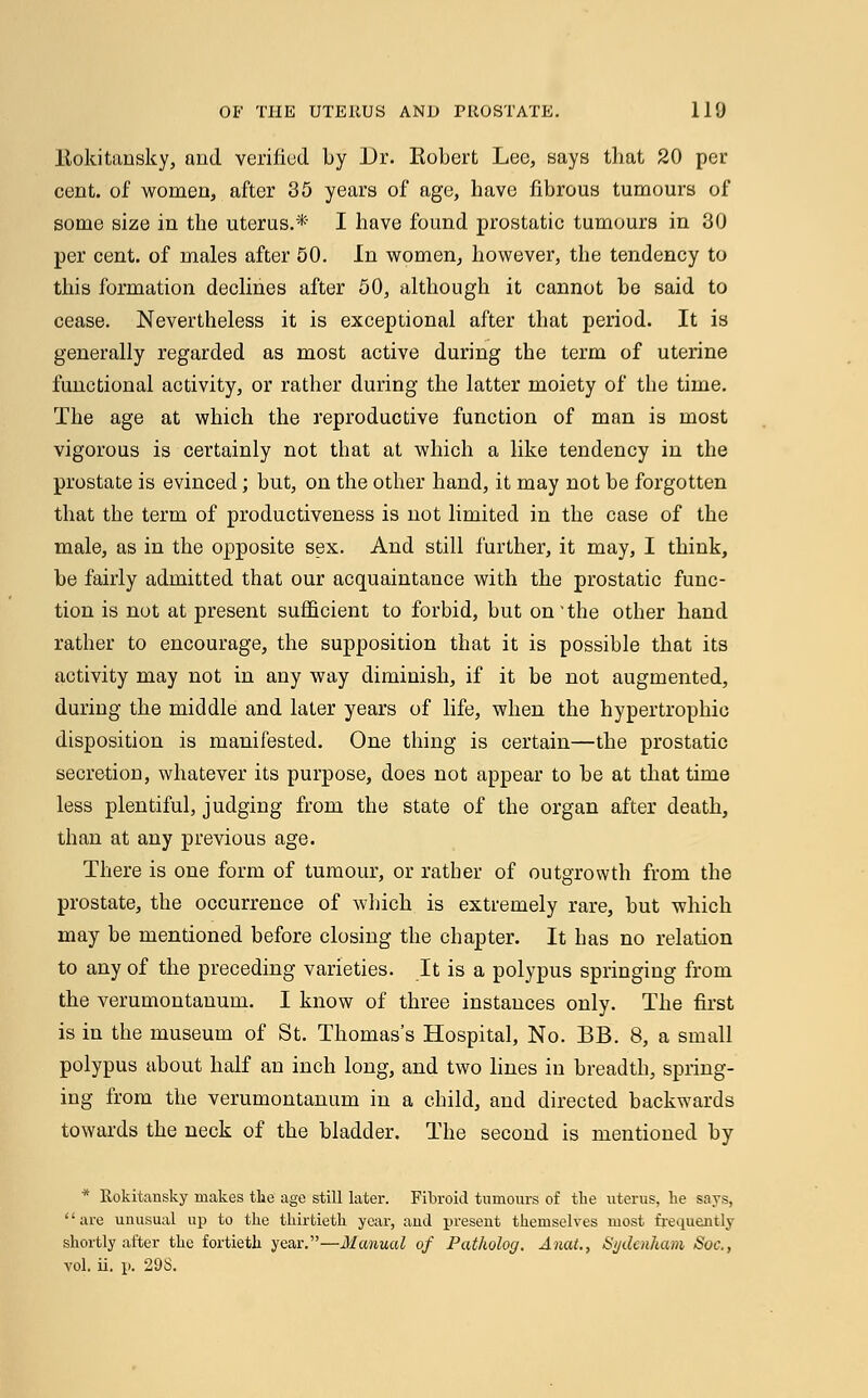 ltokitansky, and verified by Dr. Eobert Lee, says that 20 per cent, of women, after 35 years of age, have fibrous tumours of some size in the uterus.* I have found prostatic tumours in 30 per cent, of males after 50. In women, however, the tendency to this formation declines after 50, although it cannot be said to cease. Nevertheless it is exceptional after that period. It is generally regarded as most active during the term of uterine functional activity, or rather during the latter moiety of the time. The age at which the reproductive function of man is most vigorous is certainly not that at which a like tendency in the prostate is evinced; but, on the other hand, it may not be forgotten that the term of productiveness is not limited in the case of the male, as in the opposite sex. And still further, it may, I think, be fairly admitted that our acquaintance with the prostatic func- tion is not at present sufficient to forbid, but on * the other hand rather to encourage, the supposition that it is possible that its activity may not in any way diminish, if it be not augmented, during the middle and later years of life, when the hypertrophic disposition is manifested. One thing is certain—the prostatic secretion, whatever its purpose, does not appear to be at that time less plentiful, judging from the state of the organ after death, than at any previous age. There is one form of tumour, or rather of outgrowth from the prostate, the occurrence of which is extremely rare, but which may be mentioned before closing the chapter. It has no relation to any of the preceding varieties. It is a polypus springing from the verumontanum. I know of three instances only. The first is in the museum of St. Thomas's Hospital, No. BB. 8, a small polypus about half an inch long, and two lines in breadth, spring- ing from the verumontanum in a child, and directed backwards towards the neck of the bladder. The second is mentioned by * Rokitansky makes the age still later. Fibroid tumours of the uterus, lie says, '' are unusual up to the thirtieth year, and present themselves most frequently shortly after the fortieth year.—Manual of Patholog. Anat., Sydenham Soc,