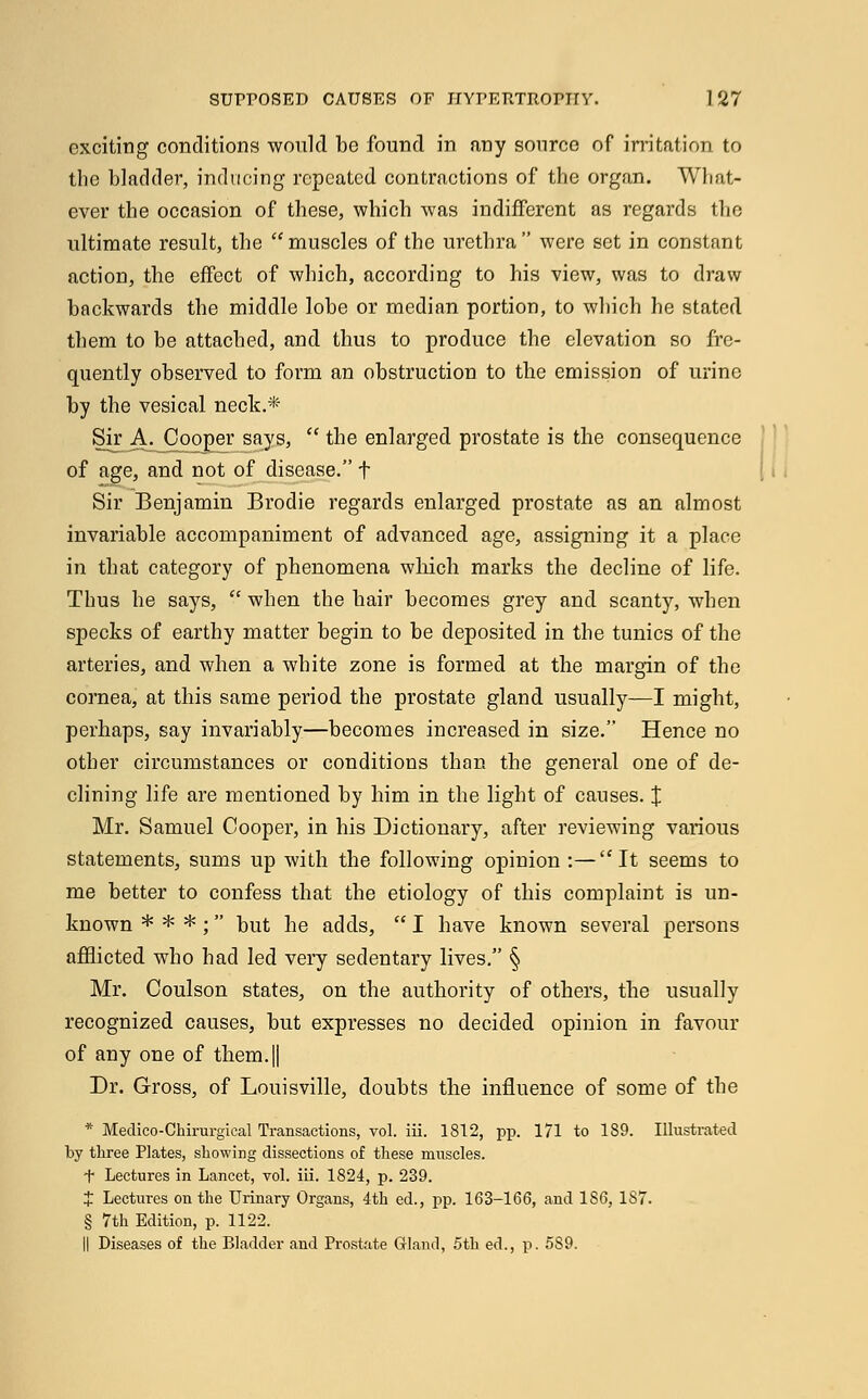 exciting conditions wonlcl be found in any source of irritation to the bladder, inducing repeated contractions of the organ. What- ever the occasion of these, which was indifferent as regards the ultimate result, the muscles of the urethra were set in constant action, the effect of which, according to his view, was to draw backwards the middle lobe or median portion, to which he stated them to be attached, and thus to produce the elevation so fre- quently observed to form an obstruction to the emission of urine by the vesical neck.* Sir A. Cooper says,  the enlarged prostate is the consequence of age, and not of disease. f Sir Benjamin Brodie regards enlarged prostate as an almost invariable accompaniment of advanced age, assigning it a place in that category of phenomena which marks the decline of life. Thus he says,  when the hair becomes grey and scanty, when specks of earthy matter begin to be deposited in the tunics of the arteries, and when a white zone is formed at the margin of the cornea, at this same period the prostate gland usually—I might, perhaps, say invariably—becomes increased in size. Hence no other circumstances or conditions than the general one of de- clining life are mentioned by him in the light of causes. J Mr. Samuel Cooper, in his Dictionary, after reviewing various statements, sums up with the following opinion :—It seems to me better to confess that the etiology of this complaint is un- known * * * ; but he adds,  I have known several persons afflicted who had led very sedentary lives. § Mr. Coulson states, on the authority of others, the usually recognized causes, but expresses no decided opinion in favour of any one of them.|| Dr. Gross, of Louisville, doubts the influence of some of the * Medico-Chirurgical Transactions, vol. iii. 1812, pp. 171 to 189. Illustrated by three Plates, showing dissections of these muscles. f Lectures in Lancet, vol. iii. 1824, p. 239. t Lectures on the Urinary Organs, 4th ed., pp. 163-166, and 186, 187. § 7th Edition, p. 1122. II Diseases of the Bladder and Prostate Gland, 5th ed., p. 589.