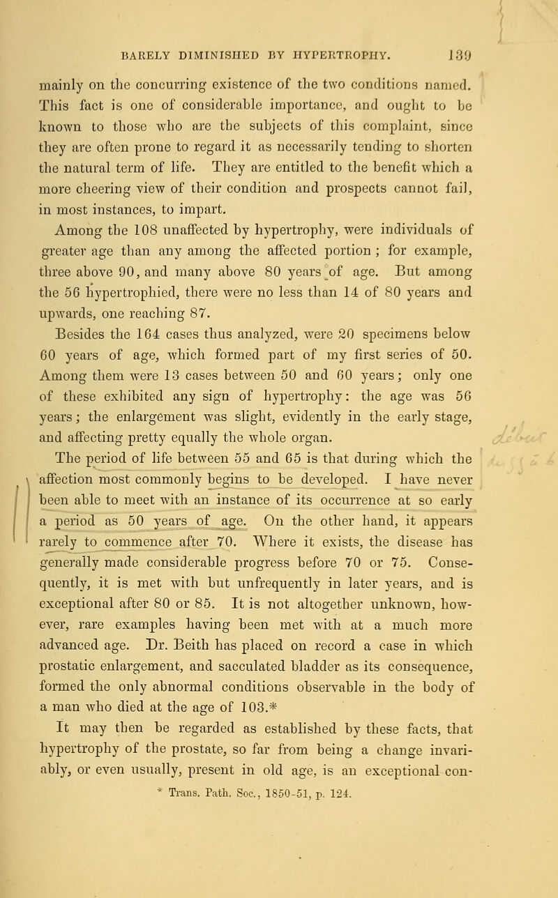 BARELY DIMINISHED BY HYPERTROPHY. 189 mainly on the concurring existence of the two conditions named. This fact is one of considerable importance, and ought to he known to those who are the suhjects of this complaint, since they are often prone to regard it as necessarily tending to shorten the natural term of life. They are entitled to the benefit which a more cheering view of their condition and prospects cannot fail, in most instances, to impart. Among the 108 unaffected by hypertrophy, were individuals of greater age than any among the affected portion ; for example, three above 00, and many above 80 years of age. But among the 56 hypertrophied, there were no less than 14 of 80 years and upwards, one reaching 87. Besides the 164 cases thus analyzed, were 20 specimens below 60 years of age, which formed part of my first series of 50. Among them were 13 cases between 50 and 60 years; only one of these exhibited any sign of hypertrophy: the age was 56 years; the enlargement was slight, evidently in the early stage, and affecting pretty equally the whole organ. The period of life between 55 and 65 is that during which the affection most commonly begins to be developed. I have never been able to meet with an instance of its occurrence at so early a period as 50 years of age. On the other hand, it appears rarely to commence after 70. Where it exists, the disease has generally made considerable progress before 70 or 75. Conse- quently, it is met with but unfrequently in later years, and is exceptional after 80 or 85. It is not altogether unknown, how- ever, rare examples having been met -with at a much more advanced age. Dr. Beith has placed on record a case in which prostatic enlargement, and sacculated bladder as its consequence, formed the only abnormal conditions observable in the body of a man who died at the age of 103.* It may then be regarded as established by these facts, that hypertrophy of the prostate, so far from being a change invari- ably, or even usually, present in old age, is an exceptional con- * Trans. Path. Soc, 1850-51, p. 124.