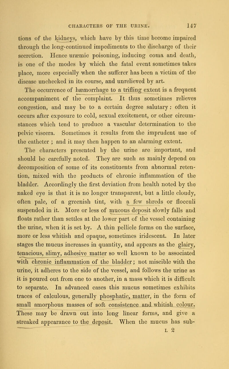 tions of the kidneys, which have by this time become impaired through the long-continued impediments to the discharge of their secretion. Hence uraemic poisoning, inducing coma and death, is one of the modes by which the fatal event sometimes takes place, more especially when the sufferer has been a victim of the disease unchecked in its course, and unrelieved by art. The occurrence of heemorrhage to a trifling extent is a frequent accompaniment of the complaint. It thus sometimes relieves congestion, and may be to a certain degree salutary : often it occurs after exposure to cold, sexual excitement, or other circum- stances which tend to produce a vascular determination to the pelvic viscera. Sometimes it results from the imprudent use of the catheter ; and it may then happen to an alarming extent. The characters presented by the urine are important, and should be carefully noted. They are such as mainly depend on decomposition of some of its constituents from abnormal reten- tion, mixed with the products of chronic inflammation of the bladder. Accordingly the first deviation from health noted by the naked eye is that it is no longer transparent, but a little cloudy, often pale, of a greenish tint, with a few shreds or flocculi suspended in it. More or less of mucous deposit slowly falls and floats rather than settles at the lower part of the vessel containing the urine, when it is set by. A thin pellicle forms on the surface, more or less whitish and opaque, sometimes iridescent. In later stages the mucus increases in quantity, and appears as the glairy, tenacious, slimy, adhesive matter so well known to be associated with chronic inflammation of the bladder; not miscible with the urine, it adheres to the side of the vessel, and follows the urine as it is poured out from one to another, in a mass which it is difficult to separate. In advanced cases this mucus sometimes exhibits traces of calculous, generally phosphatic, matter, in the form of small amorphous masses of soft consistence and whitish colour. These may be drawn out into long linear forms, and give a streaked appearance to the deposit. When the mucus has sub- l 2