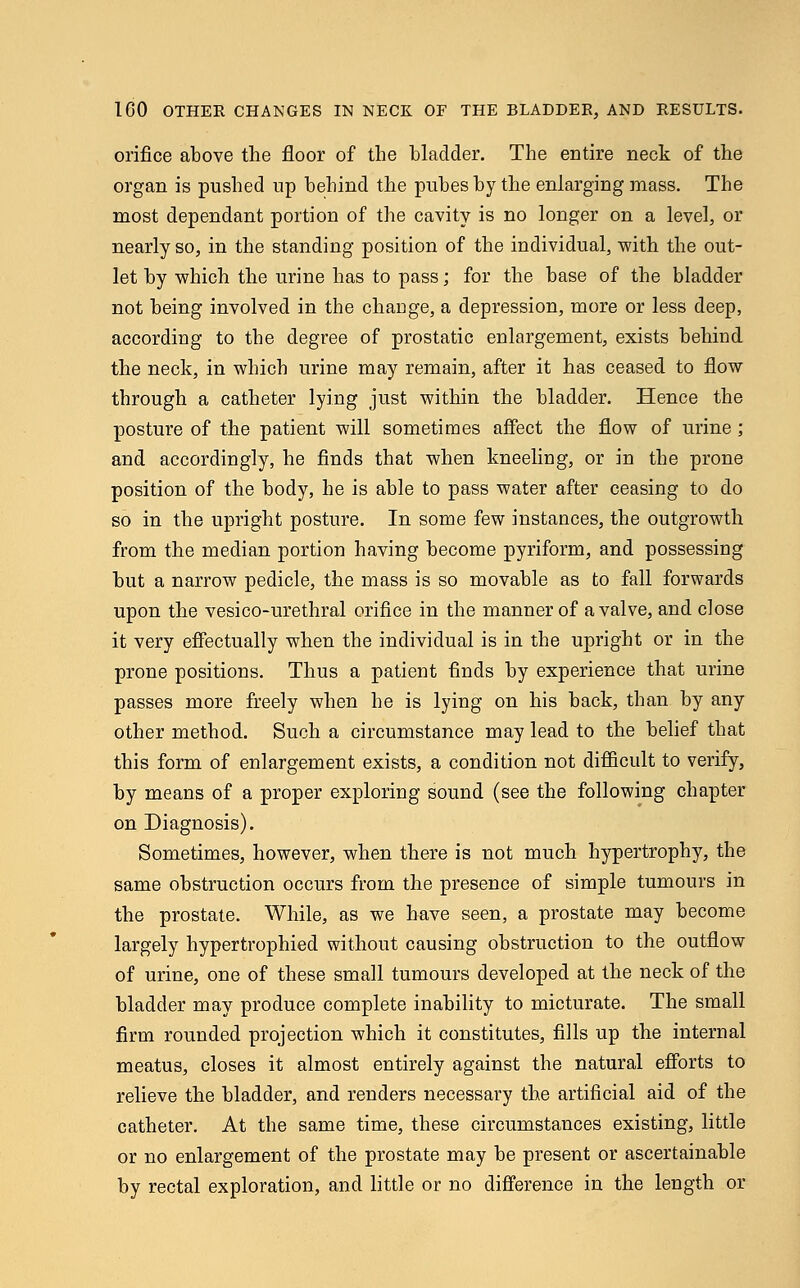 orifice above the floor of the bladder. The entire neck of the organ is pushed up behind the pubes by the enlarging mass. The most dependant portion of the cavity is no longer on a level, or nearly so, in the standing position of the individual, with the out- let by which the urine has to pass; for the base of the bladder not being involved in the change, a depression, more or less deep, according to the degree of prostatic enlargement, exists behind the neck, in which urine may remain, after it has ceased to flow through a catheter lying just within the bladder. Hence the posture of the patient will sometimes affect the flow of urine; and accordingly, he finds that when kneeling, or in the prone position of the body, he is able to pass water after ceasing to do so in the upright posture. In some few instances, the outgrowth from the median portion having become pyriform, and possessing but a narrow pedicle, the mass is so movable as to fall forwards upon the vesico-urethral orifice in the manner of a valve, and close it very effectually when the individual is in the upright or in the prone positions. Thus a patient finds by experience that urine passes more freely when he is lying on his back, than by any other method. Such a circumstance may lead to the belief that this form of enlargement exists, a condition not difficult to verify, by means of a proper exploring sound (see the following chapter on Diagnosis). Sometimes, however, when there is not much hypertrophy, the same obstruction occurs from the presence of simple tumours in the prostate. While, as we have seen, a prostate may become largely hypertrophied without causing obstruction to the outflow of urine, one of these small tumours developed at the neck of the bladder may produce complete inability to micturate. The small firm rounded projection which it constitutes, fills up the internal meatus, closes it almost entirely against the natural efforts to relieve the bladder, and renders necessary the artificial aid of the catheter. At the same time, these circumstances existing, little or no enlargement of the prostate may be present or ascertainable by rectal exploration, and little or no difference in the length or