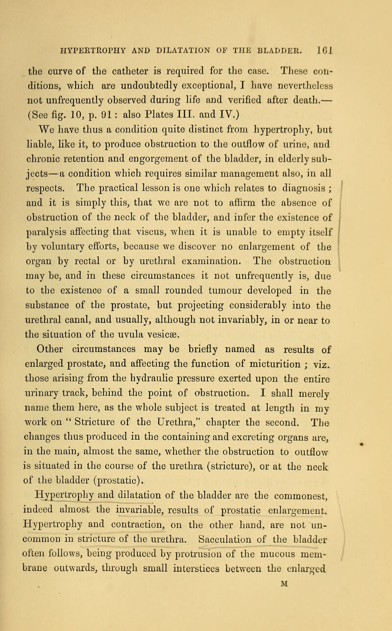 the curve of the catheter is required for the case. These con- ditions, which are undoubtedly exceptional, I have nevertheless not unfrequently observed during life and verified after death.— (See fig. 10, p. 01: also Plates III. and IV.) We have thus a condition quite distinct from hypertrophy, but liable, like it, to produce obstruction to the outflow of urine, and chronic retention and engorgement of the bladder, in elderly sub- jects—a condition which requires similar management also, in all respects. The practical lesson is one which relates to diagnosis ; and it is simply this, that we are not to affirm the absence of obstruction of the neck of the bladder, and infer the existence of paralysis affecting that viscus, when it is unable to empty itself by voluntary efforts, because we discover no enlargement of the organ by rectal or by urethral examination. The obstruction may be, and in these circumstances it not unfrequently is, due to the existence of a small rounded tumour developed in the substance of the prostate, but projecting considerably into the urethral canal, and usually, although not invariably, in or near to the situation of the uvula vesicae. Other circumstances may be briefly named as results of enlarged prostate, and affecting the function of micturition ; viz. those arising from the hydraulic pressure exerted upon the entire urinary track, behind the point of obstruction. I shall merely name them here, as the whole subject is treated at length in my work on  Stricture of the Urethra, chapter the second. The changes thus produced in the containing and excreting organs are, in the main, almost the same, whether the obstruction to outflow is situated in the course of the urethra (stricture), or at the neck of the bladder (prostatic). Hypertrophy and dilatation of the bladder are the commonest, indeed almost the invariable, results of prostatic enlargement. Hypertrophy and contraction, on the other hand, are not un- common in stricture of the urethra. Sacculation of the bladder often follows, being produced by protrusion of the mucous mem- brane outwards, through small interstices between the enlarged M