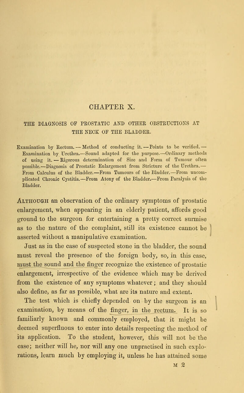 THE DIAGNOSIS OF PROSTATIC AND OTHER OBSTRUCTIONS AT THE NECK OF THE BLADDER. Examination by Rectum. — Method of conducting it.—Points to be verified.— Examination by Urethra.—Sound adapted for the purpose.—Ordinary methods of using it. — Rigorous determination of Size and Form of Tumour often possible.—Diagnosis of Prostatic Enlargement from Stricture of the Urethra.— From Calculus of the Bladder.—From Tumours of the Bladder.—From uncom- plicated Chronic Cystitis.—From Atony of the Bladder.—From Paralysis of the Bladder. Although an observation of the ordinary symptoms of prostatic enlargement, when appearing in an elderly patient, affords good ground to the surgeon for entertaining a pretty correct surmise as to the nature of the complaint, still its existence cannot be asserted without a manipulative examination. Just as in the case of suspected stone in the bladder, the sound must reveal the presence of the foreign body, so, in this case, must the sound and the finger recognize the existence of prostatic enlargement, irrespective of the evidence which may be derived from the existence of any symptoms whatever; and they should also define, as far as possible, what are its nature and extent. The test which is chiefly depended on by the surgeon is an examination, by means of the finger, in the rectum. It is so familiarly known and commonly employed, that it might be deemed superfluous to enter into details respecting the method of its application. To the student, however, this will not be the case; neither will he, nor will any one unpractised in such explo- rations, learn much by employing it, unless he has attained some M 2