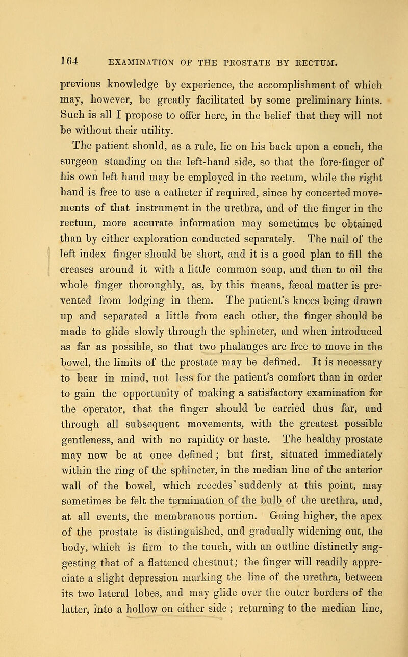 previous knowledge by experience, the accomplishment of which may, however, be greatly facilitated by some preliminary hints. Such is all I propose to offer here, in the belief that they will not be without their utility. The patient should, as a rule, lie on his back upon a couch, the surgeon standing on the left-hand side, so that the fore-finger of his own left hand may be employed in the rectum, while the right hand is free to use a catheter if required, since by concerted move- ments of that instrument in the urethra, and of the finger in the rectum, more accurate information may sometimes be obtained than by either exploration conducted separately. The nail of the left index finger should be short, and it is a good plan to fill the creases around it with a little common soap, and then to oil the whole finger thoroughly, as, by this means, feecal matter is pre- vented from lodging in them. The patient's knees being drawn up and separated a little from each other, the finger should be made to glide slowly through the sphincter, and when introduced as far as possible, so that two phalanges are free to move in the bowel, the limits of the prostate may be defined. It is necessary to bear in mind, not less for the patient's comfort than in order to gain the opportunity of making a satisfactory examination for the operator, that the finger should be carried thus far, and through all subsequent movements, with the greatest possible gentleness, and with no rapidity or haste. The healthy prostate may now be at once defined ; but first, situated immediately within the ring of the sphincter, in the median line of the anterior wall of the bowel, which recedes suddenly at this point, may sometimes be felt the termination of the bulb of the urethra, and, at all events, the membranous portion. Going higher, the apex of the prostate is distinguished, and gradually widening out, the body, which is firm to the touch, with an outline distinctly sug- gesting that of a flattened chestnut; the finger will readily appre- ciate a slight depression marking the line of the urethra, between its two lateral lobes, and may glide over the outer borders of the latter, into a hollow on either side ; returning to the median line,