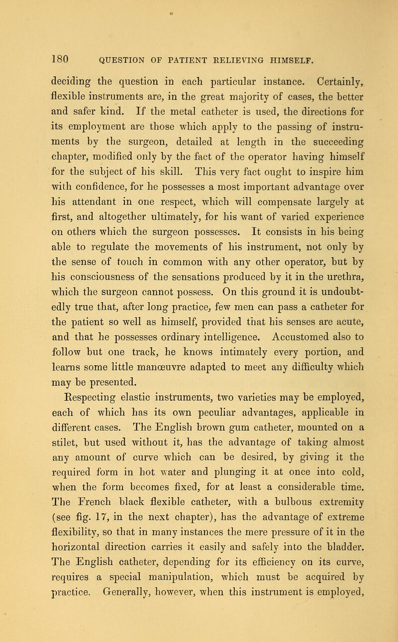 deciding the question in each particular instance. Certainly, flexible instruments are, in the great majority of cases, the better and safer kind. If the metal catheter is used, the directions for its employment are those which apply to the passing of instru- ments by the surgeon, detailed at length in the succeeding chapter, modified only by the fact of the operator having himself for the subject of his skill. This very fact ought to inspire him with confidence, for he possesses a most important advantage over his attendant in one respect, which will compensate largely at first, and altogether ultimately, for his want of varied experience on others which the surgeon possesses. It consists in his being able to regulate the movements of his instrument, not only by the sense of touch in common with any other operator, but by his consciousness of the sensations produced by it in the urethra, which the surgeon cannot possess. On this ground it is undoubt- edly true that, after long practice, few men can pass a catheter for the patient so well as himself, provided that his senses are acute, and that he possesses ordinary intelligence. Accustomed also to follow but one track, he knows intimately every portion, and learns some little manoeuvre adapted to meet any difficulty which may be presented. Respecting elastic instruments, two varieties may be employed, each of which has its own peculiar advantages, applicable in different cases. The English brown gum catheter, mounted on a stilet, but used without it, has the advantage of taking almost any amount of curve which can be desired, by giving it the required form in hot water and plunging it at once into cold, when the form becomes fixed, for at least a considerable time. The French black flexible catheter, with a bulbous extremity (see fig. 17, in the next chapter), has the advantage of extreme flexibility, so that in many instances the mere pressure of it in the horizontal direction carries it easily and safely into the bladder. The English catheter, depending for its efficiency on its curve, requires a special manipulation, which must be acquired by practice. Generally, however, when this instrument is employed,