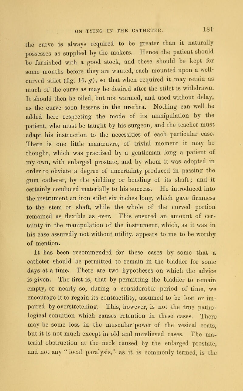 the curve is always required to be greater than it naturally possesses as supplied by the makers. Hence the patient should be furnished with a good stock, and these should be kept for some months before they are wanted, each mounted upon a well- curved stilet (fig. 16, ff), so that when required it may retain as much of the curve as may be desired after the stilet is withdrawn. It should then be oiled, but not warmed, and used without delay, as the curve soon lessens in the urethra. Nothing can well be added here respecting the mode of its manipulation by the patient, who must be taught by his surgeon, and the teacher must adapt his instruction to the necessities of each particular case. There is one little manoeuvre, of trivial moment it may be thought, which was practised by a gentleman long a patient of my own, with enlarged prostate, and by whom it was adopted in order to obviate a degree of uncertainty produced in passing the gum catheter, by the yielding or bending of its shaft; and it certainly conduced materially to his success. He introduced into the instrument an iron stilet six inches long, which gave firmness to the stem or shaft, while the whole of the curved portion remained as flexible as ever. This ensured an amount of cer- tainty in the manipulation of the instrument, which, as it was in his case assuredly not without utility, appears to me to be worthy of mention. It has been recommended for these cases by some that a catheter should be permitted to remain in the bladder for some days at a time. There are two hypotheses on which the advice is given. The first is, that by permitting the bladder to remain empty, or nearly so, during a considerable period of time, we encourage it to regain its contractility, assumed to be lost or im- paired by overstretching. This, however, is not the true patho- logical condition which causes retention in these cases. There may be some loss in the muscular power of the vesical coats, but it is not much except in old and unrelieved cases. The ma- terial obstruction at the neck caused by the enlarged prostate, and not any local paralysis,- as it is commonly termed, is the