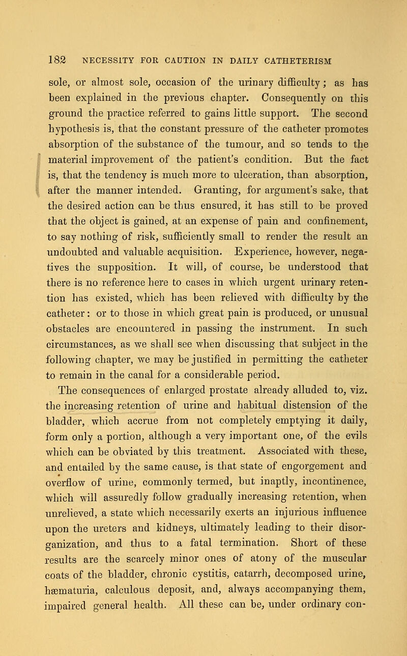 sole, or almost sole, occasion of the urinary difficulty; as has been explained in the previous chapter. Consequently on this ground the practice referred to gains little support. The second hypothesis is, that the constant pressure of the catheter promotes absorption of the substance of the tumour, and so tends to the material improvement of the patient's condition. But the fact is, that the tendency is much more to ulceration, than absorption, after the manner intended. Granting, for argument's sake, that the desired action can be thus ensured, it has still to be proved that the object is gained, at an expense of pain and confinement, to say nothing of risk, sufficiently small to render the result an undoubted and valuable acquisition. Experience, however, nega- tives the supposition. It will, of course, be understood that there is no reference here to cases in which urgent urinary reten- tion has existed, which has been relieved with difficulty by the catheter: or to those in which great pain is produced, or unusual obstacles are encountered in passing the instrument. In such circumstances, as we shall see when discussing that subject in the following chapter, we may be justified in permitting the catheter to remain in the canal for a considerable period. The consequences of enlarged prostate already alluded to, viz. the increasing retention of urine and habitual distension of the bladder, which accrue from not completely emptying it daily, form only a portion, although a very important one, of the evils which can be obviated by this treatment. Associated with these, and entailed by the same cause, is that state of engorgement and overflow of urine, commonly termed, but inaptly, incontinence, which will assuredly follow gradually increasing retention, when unrelieved, a state which necessarily exerts an injurious influence upon the ureters and kidneys, ultimately leading to their disor- ganization, and thus to a fatal termination. Short of these results are the scarcely minor ones of atony of the muscular coats of the bladder, chronic cystitis, catarrh, decomposed urine, hematuria, calculous deposit, and, always accompanying them, impaired general health. All these can be, under ordinary con-