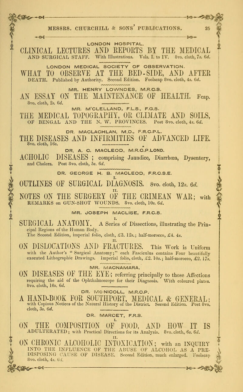 *-©* MESSRS. CHURCHILL & SONS' PUBLICATIONS. LONDON HOSPITAL. CLINICAL LECTURES AND REPORTS BY THE MEDICAL AND SURGICAL STAFF. With Illustrations. Vols. I. to IV. 8vo. cloth, 7s. Gd. LONDON MEDICAL SOCIETY OF OBSERVATION. WHAT TO OBSERVE AT THE BED-SIDE, AND AETER DEATH. Published by Authority. Second Edition. Foolscap 8vo. cloth, 4s. Gd. MR. HENRY LOWNDES, M.R.C.S. AN ESSAY ON THE MAINTENANCE OF HEALTH. Fcap. 8vo. cloth, 2s. Gd. ~~~ MR. M'CLELLAND, F.L.S., F.Q.S. THE MEDICAL TOPOGRAPHY, OR CLIMATE AND SOILS, OF BENGAL AND THE N. W. PROVINCES. Post 8vo. cloth, 4s. Gd. DR. MACLACHLAN, M.D., F.R.C.P.L. THE DISEASES AND INFIRMITIES OF ADVANCED LIFE. 8vo. cloth, 16s. ~~ ~ DR. A. C. MACLEOD, M.R.C.P.LOND. ACHOLIC DISEASES ; comprising Jaundice, Diarrhoea, Dysentery, and Cholera. Post 8vo. cloth, 5s. Gd, DR. GEORGE H. B. MACLEOD, F.R.C.S.E. OUTLINES OF SURGICAL DIAGNOSIS. 8vo. cloth, m. 6d. NOTES ON THE SURGERY OF THE CRIMEAN WAR; with REMARKS on GUN-SHOT WOUNDS. 8vo. cloth, 10s. Gd. MR. JOSEPH MACLISE, F.R.C.S. I. SURGICAL ANATOMY. A Series of Dissections, illustrating the Prin- cipal Regions of the Human Body. The Second Edition, imperial folio, cloth, £3. 12s.; half-morocco, £4. 4s. ON DISLOCATIONS AND FRACTURES. This Work is Uniform with the Author's  Surgical Anatomy; each Fasciculus contains Four beautifully executed Lithographic Drawings. Imperial folio, cloth, £2. 10s.; half-morocco, £2. 17s. MR. MACNAMARA. ON DISEASES OF THE EYE; referring principally to those Affections requiring the aid of the Ophthalmoscope for their Diagnosis. With coloured plates. 8vo. cloth, 10s. Gd. „™ ^ DR. MCNICOLL, M.R.C.P. A HAND-BOOK FOR S0UTHP0RT, MEDICAL & GENERAL; with Copious Notices of the Natural History of the District. Second Edition. Post 8vo. cloth, 3s. Gd. ^w, DR. MARCET, F.R.S. ON THE COMPOSITION OF FOOD, AND HOW7 IT IS ADULTERATED ; with Practical Directions for its Analysis. 8vo. cloth, 6s. Gd. ON CHRONIC ALCOHOLIC INTOXICATION; with an inquiry INTO THE INFLUENCE OF THE ABUSE OF ALCOHOL AS A PRE- DISPOSING CAUSE OF DISEASE. Second Edition, much enlarged. Foolscap dt 8vo. cloth, 4s. Gd. }-^m^*^ *^ *&&& \