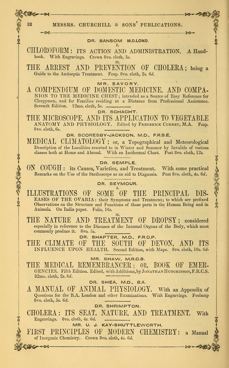 ■*-&£ }S— DR. SANSOM M.D.LOND. I. CHLOROFORM : ITS ACTION AND ADMINISTRATION. A Hand- book. With Engravings. Crown 8vo. cloth, 5s. THE ARREST AND PREVENTION OF CHOLERA; being a Guide to the Antiseptic Treatment. Fcap. 8vo. cloth, 2s. 6d. MR. SAVORY. A COMPENDIUM OF DOMESTIC MEDICINE, AND COMPA- NION TO THE MEDICINE CHEST ; intended as a Source of Easy Reference for Clergymen, and for Families residing at a Distance from Professional Assistance. Seventh Edition. 12mo. cloth, 5s. „~ DR. SCHACHT. THE MICROSCOPE, AND ITS APPLICATION TO YEGETABLE ANATOMY AND PHYSIOLOGY. Edited by Frederick Currey, M.A. Fcap. 8vo. cloth, 6s. DR. SCORESBY-JACKSON, M.D., F.R.S.E. MEDICAL CLIMATOLOGY ; or, a Topographical and Meteorological Description of the Localities resorted to in Winter and Summer by Invalids of various . classes both at Home and Abroad. With an Isothermal Chart. Post 8vo. cloth, 12s. DR. SEMPLE. ON COUGH : its Causes, Varieties, and Treatment. With some practical Remarks on the Use of the Stethoscope as an aid to Diagnosis. Post 8vo. cloth, 4s. 6d. DR. SEYMOUR. ILLUSTRATIONS OF SOME''OF THE PRINCIPAL DIS- EASES OF THE OVARIA: their Symptoms and Treatment; to which are prefixed Observations on the Structure and Functions of those parts in the Human Being and in Animals. On India paper. Folio, 16s. THE NATURE AND TREATMENT OF DROPSY; considered especially in reference to the Diseases of the Internal Organs of the Body, which most commonly produce it. 8vo. 5s. m DR. SHAPTER, M.D., F.R.C.P. THE CLIMATE OF THE SOUTH OF DEYON, AND ITS INFLUENCE UPON HEALTH. Second Edition, with Maps. 8vo. cloth, 10s. 6d- MR. SHAW, M.R.C.S. THE MEDICAL REMEMBRANCER; OB, BOOK OF EMER- GENCIES. Fifth Edition. Edited, with Additions,by Jonathan Hutchinson, F.R.C.S. 32mo. cloth, 2s. Qd. ~~.vw~~~~— DR. SHEA, M.D., B.A. A MANUAL OF ANIMAL PHYSIOLOGY, with an Appendix of Questions for the B.A. London and other Examinations. With Engravings. Foolscap 8vo. cloth, 5s. 6d. ^»~-^.-. DR. SHRIMPTON. CHOLERA: ITS SEAT, NATURE, AND TREATMENT. With S Engravings. 8vo. cloth, 4s. 6d. „,„ T MR. U. J. KAY-SHUTTLEWORTH. I FIRST PRINCIPLES OF MODERN CHEMISTRY: a Mannai ,r5. of Inorganic Chemistry. Crown 8vo. cloth, 4s. 6d.