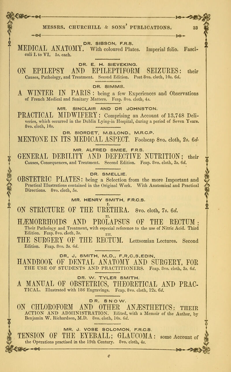 ■*-©* , 3^_^ D R SIBSON rDG MEDICAL ANATOMY. With coloured Plates. Imperial folio. Fasci- f culi I. to VI. 5s. each. DR. E. H. SIEVEKING. ON EPILEPSY AND EPILEPTIFORM SEIZURES: their Causes, Pathology, and Treatment. Second Edition. Post 8vo. cloth, 10s. 6d. DR. SIMMS. A WINTER IN PARIS : being a few Experiences and Observations of French Medical and Sanitary Matters. Fcap. 8vo. cloth, 4s. MR. SINCLAIR AND DR JOHNSTON. PRACTICAL MIDWIFERY: Comprising an Account of 13,748 Deli- veries, which occurred in the Dublin Lying-in Hospital, during a period of Seven Years. 8vo. cloth, 10s. DR. SIORDET, M.B.LOND., M.R.C.P. MENTONE IN ITS MEDICAL ASPECT. Foolscap 8vo. cloth, 2s. 6d- MR. ALFRED SMEE, F.R.S. GENERAL DEBILITY AND DEFECTIVE NUTRITION; their Causes, Consequences, and Treatment. Second Edition. Fcap. 8vo. cloth, 3s. 6d. DR. SMELLIE. OBSTETRIC PLATES: being a Selection from the more Important and Practical Illustrations contained in the Original Work. With Anatomical and Practical Directions. 8vo. cloth, 5s. MR. HENRY SMITH, F.R.C.S. ON STRICTURE OF THE URETHRA. 8vo. cloth, 7,. 6d. HEMORRHOIDS AND PROLAPSUS OF THE RECTUM; Their Pathology and Treatment, with especial reference to the use of Nitric Acid. Third Edition. Fcap. 8vo. cloth, 3s. 11T THE SURGERY OF THE RECTUM. Lettsomian Lectures. Second Edition. Fcap. 8vo. 3s. 6d. DR. J. SMITH, M.D., F.R.C.S.EDIN. HANDBOOK OF DENTAL ANATOMY AND SURGERY, FOR THE USE OF STUDENTS AND PRACTITIONERS. Fcap. 3vo. cloth, 3s. 6d. DR. W. TYLER SMITH. A MANUAL OF OBSTETRICS, THEORETICAL AND PRAC- TICAL. Illustrated with 186 Engravings. Fcap. 8vo. cloth, 12s. 6d. DR. S N O W. ON CHLOROFORM AND OTHER ANESTHETICS: their ACTION AND ADMINISTRATION. Edited, with a Memoir of the Author, by Benjamin W. Richardson, M.D. 8vo, cloth, 10s. 6d. MR. J. VOSE SOLOMON, F.R.C.S. TENSION OF THE EYEBALL; GLAUCOMA: some Account of the Operations practised in the 19th Century. 8vo. cloth, 4s. &i — __jo