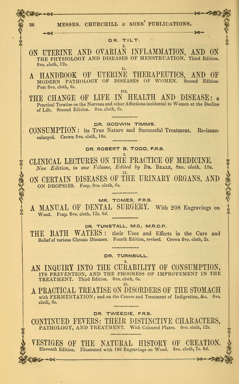 • &t 36 MESSRS. CHURCHILL & SONS' PUBLICATIONS. ^.^£—_ — je-»- DR. TILT. ON UTERINE AND OVARIAN INFLAMMATION, AND ON THE PHYSIOLOGY AND DISEASES OF MENSTRUATION. Third Edition. 8vo. cloth, 12s. A HANDBOOK OF UTERINE THERAPEUTICS, AND OF MODERN PATHOLOGY OF DISEASES OF WOMEN. Second Edition- Post 8vo. cloth, 6s. III. THE CHANGE OF LIFE IN HEALTH AND DISEASE: a Practical Treatise on the Nervous and other Affections incidental to Women at the Decline of Life. Second Edition. 8vo. cloth, 6s. DR. GODWIN TIMMS. CONSUMPTION : its True Nature and Successful Treatment. Re-issue> enlarged. Crown 8vo. cloth, 10s. DR. ROBERT B. TODD, F.R.S. I. CLINICAL LECTURES ON THE PRACTICE OF MEDICINE. New Edition, in one Volume, Edited by Dr. Beale, 8vo. cloth, 18s. ON CERTAIN DISEASES OF THE URINARY ORGANS, AND ON DROPSIES. Fcap. 8vo. cloth, 6s. MR. TOMES, F.R.S. I A MANUAL OF DENTAL SURGERY. With 208 Engravings on 1 * Wood. Fcap. 8vo. cloth, 12s. 6d. DR. TUNSTALL, M.D., M.R.C.P. THE BATH WATERS : their Uses and Effects in the Cure and Relief of various Chronic Diseases. Fourth Edition, revised. Crown 8vo. cloth, 2s. DR. TURNBULL. AN INQUIRY INTO THE CURABILITY OF CONSUMPTION, ITS PREVENTION, AND THE PROGRESS OF IMPROVEMENT IN THE TREATMENT. Third Edition. 8vo. cloth, 6s. A PRACTICAL TREATISE ON DISORDERS OF THE STOMACH with FERMENTATION; and on the Causes and Treatment of Indigestion, &c. 8vo. cloth, 6s, DR. TWEEDIE, F.R.S. CONTINUED FEYERS: THEIR DISTINCTIVE CHARACTERS, PATHOLOGY, AND TREATMENT. With Coloured Plates. 8vo. cloth, 12s. VESTIGES OF THE NATURAL HISTORY OF CREATION. Eleventh Edition. Illustrated with 106 Engravings on Wood. 8vo. cloth, 7s. 6d. ©* -i^*-*5^.J