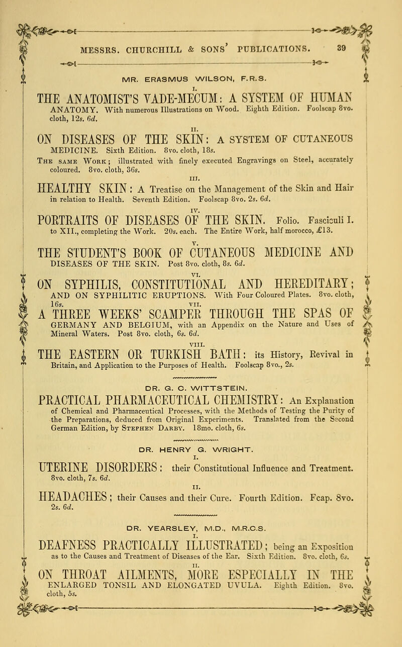 —©* MESSRS. -HB4 CHURCHILL & SONS' PUBLICATIONS. _—3^— 39 MR. ERASMUS WILSON, F.R.S. THE ANATOMIST'S VADE-MECUM: A SYSTEM OF HUMAN ANATOMY. With numerous Illustrations on Wood. Eighth Edition. Foolscap 8vo. cloth, 12s. 6d. ON DISEASES OE THE SKIN: a system of cutaneous MEDICINE. Sixth Edition. 8vo. cloth, 18s. The same Work; illustrated with finely executed Engravings on Steel, accurately coloured. 8vo. cloth, 36s. in. HEALTHY SKIN : A Treatise on the Management of the Skin and Hair in relation to Health. Seventh Edition. Foolscap 8vo. 2s. 6d. IV. PORTRAITS OF DISEASES OE THE SKIN. Folio. Fasciculi I. to XII., completing the Work. 20s. each. The Entire Work, half morocco, £13. THE STUDENT'S E00K OF CUTANEOUS MEDICINE AND DISEASES OF THE SKIN. Post 8vo. cloth, 8s. 6d. VI. ON SYPHILIS, CONSTITUTIONAL AND HEREDITARY; AND ON SYPHILITIC ERUPTIONS. With Four Coloured Plates. 8vo. cloth, ^ 16s. vii. <V A THREE WEEKS' SCAMPER THROUGH THE SPAS OF | GERMANY AND BELGIUM, with an Appendix on the Nature and Uses of A Mineral Waters. Post 8vo. cloth, 6s. 6d. VIII. S i THE EASTERN OR TURKISH BATH: its History, Kevival in 1 * Britain, and Application to the Purposes of Health. Foolscap 8vo., 2s. * DR. G. C. WITTSTEIN. PRACTICAL PHARMACEUTICAL CHEMISTRY: An Explanation of Chemical and Pharmaceutical Processes, with the Methods of Testing the Purity of the Preparations, deduced from Original Experiments. Translated from the Second German Edition, by Stephen Darby. 18mo. cloth, 6s. DR. HENRY G. WRIGHT. I. UTERINE DISORDERS : their Constitutional Influence and Treatment. 8vo. cloth, 7s. 6d. II. HEADACHES J their Causes and their Cure. Fourth Edition. Fcap. 8vo. 2s. 5d. DR. YEARSLEY, M.D., M.R.C.S. DEAFNESS PRACTICALLY ILLUSTRATED; being an Exposition as to the Causes and Treatment of Diseases of the Ear. Sixth Edition. 8vo. cloth, 6s. ON THROAT AILMENTS, MORE ESPECIALLY IN THE ^ ENLARGED TONSIL AND ELONGATED UVULA. Eighth Edition. 8vo. cloth, 5s. \t