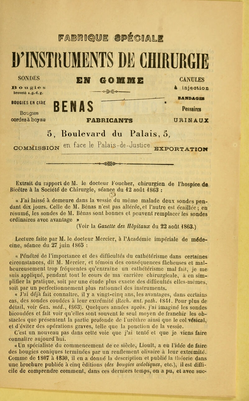 FA@!!8D®iyil§ ©Pi^O^Lg D'INSTItUMENTS DE CHIRURGIE SONDES EN GOMME »-§><S-°- BENAS FABRICANTS 5, Boulevard du Palais, 5, commission eR ^ace ^e Calais-de-Justice Bon gie s brevete s.g. d. g. BOUGIES EN ORE Bougies cordesa-boyau CANULES 4 injection BANDAGES Pessaircs URINAUX EXPORTATION Extrait du rapport de M. le docteur Foucher, chirurgien de l'hospice de Bicetre a la Societe de Chirurgie, stance du 42 aout -1863 : i; >■ « J'ai laisse a demeure dans la vessie du meme malade deux sondes pen- dant dix jours. Celle de M. Benas n'esl pas alteree,et 1'autre est ecaillee; en resume, les sondes de M. Benas sont bonnes et peuvent remplacerles sondes crdinaires avec avantage » (Voir la Gazette des Hopitaux du 22 aouH863.) Lecture faite par M. le docteur Mercier, a l'Academie imperiale de me'de- cine, seance du 27 juin 4863 : « Penetre de l'importance et des difficultes du catheterisme dans certaines circonslances, dit M. Mercier, el temoin des consequences facheuses et mal- heureusement trop fre'quenles qu'emraine un catheterisme mal fail, je me suis applique, pendant tout le cours de ma carriere chirurgicale, a en sim- plifier la pratique, soil par une elude plus exacle des difficultes elles-meraes, soit par un perfectionnement plus rationnel des inslruments. « J'ai deja fait connailre, il y a vingt-cinq ans, les avantages, dans certains cas, des sondes coudees a leur exlremile {Rech. ant. path. -1841. Pour plus de detail, voir Gaz. med., HS63). Quelques annees apres, j'ai imagine les sondes bicoudees et fait voir qu'elles sont souvcnl le seul moyen de franchir les ob- stacles que presenlent la partie profonde do l'urethre ainsi que le col vesical, el d'eviter des operations graves, telle que la ponction de la vessie. C'est un nouveau pas dans cette voie que j'ai lenle et que je viens faire connailre aujourd'hui. «Un specialiste du commencement de ce siecle, Lioult, a eu l'idee de faire des bougies coniques terminces par un renflement olivaire a leur extremite. Comme de 1807 a 4830, il en a donne* la description et publie la Ihe'orie dans une brochure publiee a cinq editions [des bougies aidoliques, etc.), il est diffi- cile de comprendre comment, dans ces derniers temps, on a pu, el avec sue-