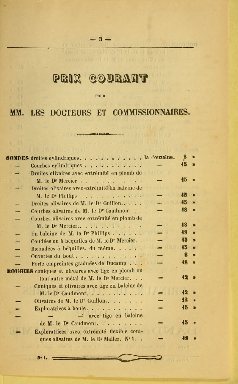 MM. LES DOCTEURS ET COMMISSIONAIRES. SONDES droiles cylindriques la t'ouzaine. .8 — Courbes cylindriques — 45 — Droiles olivaires avec extremite* en plomb de M. le Dp Mercier . — 15 — Droiles olivaires avec extremite Mi balcine de M. le Dr Phillips — 45 — Droiles olivaires de M. le Dr Guillon.. ... — 45 — Courbes olivaires de M. le Dr Caudmont . . — W — Courbes olivaires avec extre'mite' en plomb de M. le Dr Mercier — 48 — En baleine de M. le Dr Phillips — 48 — Coudees ou a bequilles deM. leDr Mercier. . — 45 — Bicoude'es a be*quilles, du meme — *5 — Ouverles du bout — 8 — Porle empreintes graduees de Ducamp ... — 48 BOUGIES coniques et olivaires avec tige en plomb ou tout autre metal de M. le Dr Mercier. . . — 4fc — Coniques et olivaires avee tige en baleine de M. le Dr Caudmont — 42 — Olivaires de M. le Dr Guillon — 42 — Exploratrices a boule — 45 — — —- avec tige en baleine de M. le Dr Caudmont — 45 — Exploratrices avec. extre'mite' flexible coni- ques olivaires de M. le Dr Mallez. N° 1. . — 48 N*t.