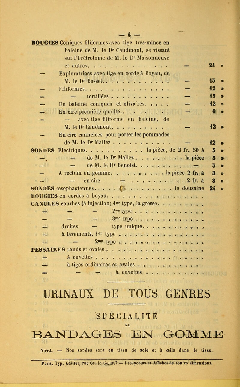 — I.— BOUGIES Coniques filiformesavec tige Ires-mince en baleine de M. le Dr Caudmont, se vissant sur rUre'lrotome de M. le Dr Maisonneuve et autres — 24 » — Exploratrices avec tige en corde a Boyau, de M. le Dr Basset — 15 » — Filiformes — J2 » — — tortillees — 45 » — En baleine coniques el oliva'res — \2 » — En cire premiere qualite — 6» __ _ avec tige filiforme en baleine, de M. le Dr Caudmont — -12 » — En cire cannelees pour porter les pommades de M. le Dr Mallez — -12 » SONDES Electriques la piece, de 2 fr. 50 a 5 » —'t — de M. le Dr Mallez la piece 5 » — — de M. le Dr Benoist — 5 » — A rectum en gomme la piece 2 fr. a 3 » — — en cire — 2 fr. a 3 » SON DES oesophagiennes p la douzaine 24 » BOUGIES en cordes a boyau CA.NULES courbes (a injection) \er type, la grosse — — — 2rae type — — ~ 3me type — droites — type unique ■ 4J a lavements, -ler type — 2me type -. PESSAIRES ronds et ovales — a cuvettes • — a, tiges ordinaires et ovales — — — a cuvettes URINAUX DE TOUS GENRES SPECIALIIE BANDAGES EN GOMME Not A. — Nos sondes sent en tissu de soie et a oeils dans le lissu. Paris. Typ. GaiUet, rue Git le-Cauir.7.— I'rospcejus et Affichesde toules dimensions.