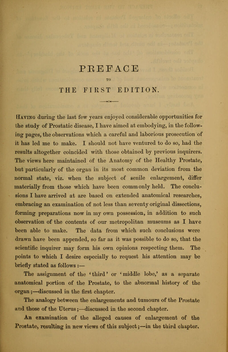 TO THE FIRST EDITION. Having during the last few years enjoyed considerable opportunities for the study of Prostatic disease, I have aimed at embodying, in the follow- ing pages, the observations which a careful and laborious prosecution of it has led me to make. I should not have ventured to do so, had the results altogether coincided with those obtained by previous inquirers. The views here maintained of the Anatomy of the Healthy Prostate, but particularly of the organ in its most common deviation from the normal state, viz. when the subject of senile enlargement, differ materially from those which have been commonly held. The conclu- sions I have arrived at are based on extended anatomical researches, embracing an examination of not less than seventy original dissections, forming preparations now in my own possession, in addition to such observation of the contents of our metropolitan museums as I have been able to make. The data from which such conclusions were drawn have been appended, so far as it was possible to do so, that the scientific inquirer may form his own opinions respecting them. The points to which I desire especially to request his attention may be briefly stated as follows :— The assignment of the ' third' or ' middle lobe,' as a separate anatomical portion of the Prostate, to the abnormal history of the organ;—discussed in the first chapter. The analogy between the enlargements and tumours of the Prostate and those of the Uterus;—discussed in the second chapter. An examination of the alleged causes of enlargement of the Prostate* resulting in new views of this subject;—in the third chapter.