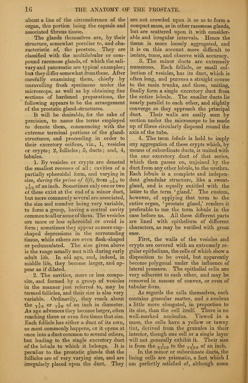 about a line of the circumference of the organ, this portion being the capsule and associated fibrous tissue. The glands themselves are, by their structure, somewhat peculiar to, and cha- racteristic of, the prostate. They are classified with the multilobular or com- pound racemose glands, of which the sali- vary and pancreatic are typical examples; bull they differ somewhat from these. After carefully examining them, chiefly by unravelling fresh specimens under the microscope, as well as by obtaining fine sections of hardened preparations, the following appears to be the arrangement of the prostatic gland-structures. It will be desirable, for the sake of precision, to name the terms employed to denote them, commencing with the extreme terminal portions of the gland- structures, and proceeding in order to their excretory orifices, viz., 1, vesicles or crypts; 2, follicles; 3, ducts; and, 4, lobules. 1. By vesicles or crypts are denoted the smallest recesses of all; cavities of a partially spheroidal form, and varying in size, during the prime of life, from -g-J^- to tt-J-q of an inch. Sometimes only one or two of these exist at the end of a minor duct, but more commonly several are associated, the size and number being very variable, to form a group, having a central cavity common to all or some of them. The vesicles are more or less spheroidal or ovoid in form ; sometimes they appear as mere cup- shaped depressions in the surrounding tissue, while others are even flask-shaped or pedunculated. The size given above is the range usually met with during early adult life. In old age, and, indeed, in middle life, they become larger, and ap- pear as if dilated. 2. The cavities, more or less compo- site, and formed by a group of vesicles in the manner just referred to, may be termed follicles, and their size is also very variable. Ordinarily, they reach about the -jlfy or -j-l-jj- of an inch in diameter. As age advances they become larger, often reaching three or even five times that size. Each follicle has either a duct of its own, as most commonly happens, or it opens at once into a duct common to several others, but leading to the single excretory duct of the lobule to which it belongs. It is peculiar to the prostatic glands that the follicles are of very varying size, and are irregularly placed upon the duct. They are not crowded upon it so as to form a compact mass, as in other racemose glands, but are scattered upon it with consider- able and irregular intervals. Hence the tissue is more loosely aggregated, and it is on this account more difficult to isolate, trace, and observe with accuracy. 3. The minor ducts are extremely numerous. Each follicle, or small col- lection of vesicles, has its duct, which is often long, and pursues a straight course to the main trunks, and these, uniting, finally form a single excretory duct from the entire lobule. The smaller ducts lie nearly parallel to each other, and slightly converge as they approach the principal duck. Their walls are easily seen by section under the microscope to be made up of fibres circularly disposed round the axis of the tube. 4. The term lobule is held to imply any aggregation of these crypts which, by means of subordinate ducts, is united Avith the one excretory duct of that series, which then passes on, unjoined by the duct from any other lobule, to the urethra. Each lobule is a complete and indepen- dent glandular structure, like a sweat- gland, and is equally entitled with the latter to the term ' gland.' The custom, however, of applying that term to the entire organ, ' prostate gland,' renders it preferable to use the term lobule in the case before us. All these different parts are lined with epithelium of different characters, as may be verified with great ease. First, the walls of the vesicles and crypts are covered with an extremely re- gular epithelium, the cells of which show a disposition to be ovoid, but apparently become polygonal under the influence of lateral pressure. The epithelial cells are very adherent to each other, and may be removed in masses of convex, or even of tubular form. As regards the cells themselves, each contains granular matter, and a nucleus a little more elongated, in proportion to its size, than the cell itself. There is no well-marked nucleolus. Viewed in a mass, the cells have a yellow or tawny tint, derived irom the granules in their interior, though one cell or a single layer will not generally exhibit it. Their size is from the ^Vff *° *ne ToW 0I an inch. In the minor or subordinate ducts, the lining cells are prismatic, a fact which I am perfectly satisfied of, although some