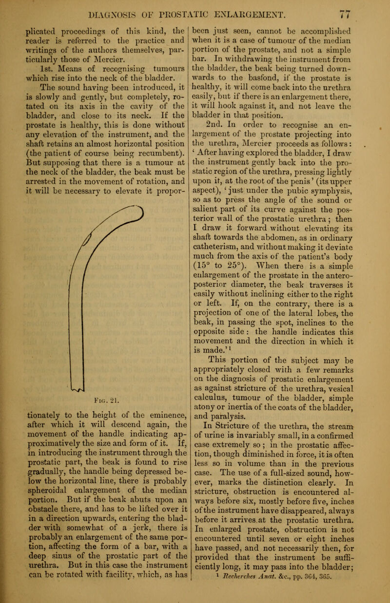 plicated proceedings of this kind, the reader is referred to the practice and ■writings of the authors themselves, par- ticularly those of Mercier. 1st. Means of recognising tumours which rise into the neck of the bladder. The sound having been introduced, it is slowly and gently, but completely, ro- tated on its axis in the cavity of the bladder, and close to its neck. If the prostate is healthy, this is done without any elevation of the instrument, and the shaft retains an almost horizontal position (the patient of course being recumbent). But supposing that there is a tumour at the neck of the bladder, the beak must be arrested in the movement of rotation, and it will be necessary to elevate it propor- Fig. 21. tionately to the height of the eminence, after which it will descend again, the movement of the handle indicating ap- proximatively the size and form of it. If, in introducing the instrument through the prostatic part, the beak is found to rise gradually, the handle being depressed be- low the horizontal line, there is probably spheroidal enlargement of the median portion. But if the beak abuts upon an obstacle there, and has to be lifted over it in a direction upwards, entering the blad- der with somewhat of a jerk, there is probably an enlargement of the same por- tion, affecting the form of a bar, with a deep sinus of the prostatic part of the urethra. But in this case the instrument can be rotated with facility, which, as has been just seen, cannot be accomplished when it is a case of tumour of the median portion of the prostate, and not a simple bar. In withdrawing the instrument from the bladder, the beak being turned down- wards to the basfond, if the prostate is healthy, it will come back into the urethra easily, but if there is an enlargement there, it will hook against it, and not leave the bladder in that position. 2nd. In order to recognise an en- largement of the prostate projecting into the urethra, Mercier proceeds as follows : ' After having explored the bladder, I draw the instrument gently back into the pro- static region of the urethra, pressing lightly upon it, at the root of the penis' (its upper aspect), ' just under the pubic symphysis, so as to press the angle of the sound or salient part of its curve against the pos- terior wall of the prostatic urethra ; then I draw it forward without elevating its shaft towards the abdomen, as in ordinary catheterism, and without making it deviate much from the axis of the patient's body (15° to 25°). When there is a simple enlargement of the prostate in the antero- posterior diameter, the beak traverses it easily without inclining either to the right or left. If, on the contrary, there is a projection of one of the lateral lobes, the beak, in passing the spot, inclines to the opposite side : the handle indicates this movement and the direction in which it is made.'l This portion of the subject may be appropriately closed with a few remarks on the diagnosis of prostatic enlargement as against stricture of the urethra, vesical calculus, tumour of the bladder, simple atony or inertia of the coats of the bladder, and paralysis. In Stricture of the urethra, the stream of urine is invariably small, in a confirmed case extremely so; in the prostatic affec- tion, though diminished in force, it is often less so in volume than in the previous case. The use of a full-sized sound, how- ever, marks the distinction clearly. In stricture, obstruction is encountered al- ways before six, mostly before five, inches of the instrument have disappeared, always before it arrives at the prostatic urethra. In enlarged prostate, obstruction is not encountered until seven or eight inches have passed, and not necessarily then, for provided that the instrument be suffi- ciently long, it may pass into the bladder; 1 Iiechvrches Anat. &c, pp. 3Ci, 36(5.