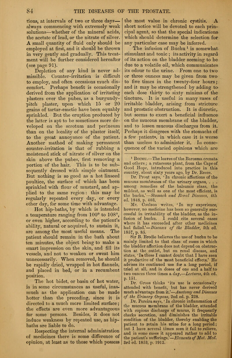 tions, at intervals of two or three days— always commencing with extremely weak solutions—whether of the mineral acids, the acetate of lead, or the nitrate of silver. A small quantity of fluid only should be employed at first, and it should be thrown in very gently and gradually. This treat- ment will be further considered hereafter (see page 91). Depletion of any kind is never ad- missible. Counter-irritation is difficult to employ, and often occasions much dis- comfort. Perhaps benefit is occasionally derived from the application of irritating plasters over the pubes, as a burgundy- pitch plaster, upon which 15 or 20 grains of tartar-emetic have been equably sprinkled. But the eruption produced by the latter is apt to be sometimes more de- veloped on the scrotum and perineum than on the locality of the plaster itself, to the great annoyance of the patient. Another method of making permanent counter-irritation is that of rubbing a moistened stick of nitrate of silver on the skin above the pubes, first removing a portion of the hair. This is to be sub- sequently dressed with simple ointment. But nothing is so good as a hot linseed poultice, the surface of which has been sprinkled with flour of mustard, and ap- plied to the same region: this may be regularly repeated every day, or every other day, for some time with advantage. Hot hip-baths, by which is intended a temperature ranging from 100° to 108°, or even higher, according to the patient's ability, natural or acquired, to sustain it, are among the most useful means. The patient should remain in the bath about ten minutes, the object being to make a smart impression on the skin, and fill its vessels, and not to weaken or sweat him unnecessarily. When removed, he should be rapidly dried, wrapped in hot flannels, and placed in bed, or in a recumbent position. The hot bidet, or basin of hot water, is in some circumstances as useful, inas- much as the application can be made hotter than the preceding, since it is directed to a much mere limited surface; the effects are even more advantageous for some persons. Besides, it does not induce weakness by repeated use, as hip- baths are liable to do. liespecting the internal administration of medicines there is some difference of opinion, at least as to those which possess the most value in chronic cystitis. A short notice will be devoted to each prin- cipal agent, so that the special indications which should determine the selection for any particular case may be inferred. The infusion of Buchu l is somewhat, stimulant and tonic ; its activity in regard of its action on the bladder seeming to be due to a volatile oil, which communicate* its odour to the urine. From one to two or three ounces may be given from two to five times in the twenty-four hours; and it may be strengthened by adding to each dose thirty to sixty minims of the tincture. It is useful in many cases of irritable bladder, arising from stricture and prostatic obstruction. It is diuretic, but seems to exert a beneficial influence on the mucous membrane of the bladder,, and to lessen mucous discharges from it. Perhaps it disagrees with the stomachs of a few patient«, in which case it is worse than useless to administer it. In conse- quence of the varied opinions which are 1 Bctchu.—The leaves of the Barosma crenata and others ; a rutaeeous plant, from the Cape of Good Hope, introduced into practice in this country, about sixty years ago, by Dr. Reece. Dr. Prout says, ' In chronic affections of the mucous membranes of the urinary organs, . . . among remedies of the balsamic class, the: mildest, as well as one of the most efficient, is the buchu.'—Stomach and Renal Diseases, 4th ed. 1848, p. 403. Mr. Conlson writes, ' In my experience, however, no medicine lias been so generally suc- cessful in irritability of the bladder, as the in- fusion of buchu. I could cite several cases where it has succeeded after other medicines had failed.'—Diseases of the Bladder, 5th ed. 1857, p. 85. Sir B. Brodie believes the use of buchu to be mainly limited to that class of cases in which the bladder affection does not depend on obstruc- tion at the outlet, but on renal disease, and states, ' In these I cannot doubt that I have seen it productive of the most beneficial effects.' He advises its continued use for a long period, if tried at all, and in doses of one and a half to two ounces three times a day.—Lectures, 4th ed.. p. 151. Dr. Gross thinks 'its use is occasionally attended with benefit, but has never derived much advantage from it.'—Anatomy and Diseases of the Urinary Organs, 2nd ed. p. 228. Dr. Pereira says,' In chronic inflammation of the mucous membrane of the bladder, attended with copious discharge of mucus, it frequently checks secretion, and diminishes the irritable condition of the bladder, thereby enabling the patient to retain his urine for a long period; but 1 have several times seen it fail to relieve, and in some cases it appeared rather to add to the patient's sufferings.'—Elements of Mat. Med. 3rd ed. 1853, p. 1913.