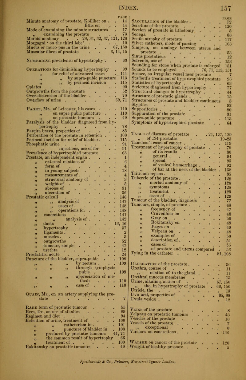 Minute anatomy of prostate, Kiilliker on . „ „ Ellin on Mode of examining the minute struetures examining the prostate Morbid anatomy 28, 31,82,87, 121, 128 Morgagni ' on the third lobe' . . . . 10 Mucus or muco-pus in the urine . . G7, lf)0 Muscular fibres of prostate . . 3, 14, 15 Numerical prevalence of hypertrophy . . 63 Operations for diminishing hypertrophy . 99 „ for relief of advanced cases . Ill „ „ by supra-pubic puncture 113 „ „ bv perineal incision . 115 Opiates . . 90 Outgrowths from the prostate . . .52 Over-distension of the bladder . . . . 70 Overflow of uriue 69, 71 Paget, Mr., of Leicester, his cases . . . 110 „ on supra-pubic puncture . . 113 ,, on prostatic tumours . . . 49 Paralysis of the bladder diagnosed from hy- pertrophy 78 Pareira brava, properties of . . . . 85 Perforation of the prostate in retention . . 108 Perineal incision for relief of bladder. . . 115 Phosphatic urine 91 „ injections, use of for . . 91 Prevalence of hypertrophied prostate . . 63 Prostate, an independent organ .... 1 „ external relations of ... 6 ,, form of 4 „ in young subjects .... 18 „ measurements of 4 „ structural anatomy of ... 3 „ weight of 5 „ abscess of 31 „ ulceration of 36 Prostatic calculi 146 „ „ analysis of . . . . 147 „ „ cases of 148 „ „ operations for . . . . 148 „ concretions 141 „ „ analysis of . . . . 142 „ ducts 13, 16 „ hypertrophy 37 „ ligaments 2 „ muscles 3 „ outgrowths 52 „ tumours, simple 47 „ urethra 12 Prostatitis, acute 24 Puncture of the bladder, supra-pubic . . 108 „ „ „ by rectum . . . 109 „ ,, „ through symphysis pubis .' . .109 „ „ „ appreciation of me- thods . . . 110 „ „ „ case of . . . 110 Quain, Mr., on an artery supplying the pro- state 7 Rare form of prostatic tumour ... 55 Rees, Dr., on use of alkalies . . . . 89 Regimen and diet 94 Retention of urine, treatment of . . . 100 „ „ catheterism in . . . 101 „ „ puncture of bladder in . 108 „ produced by prostatic tumours 41, 71 „ the common result of hypertrophy 66 „ treatment of 100 Rokitansky on prostatic tumours Sacculation of the bladder. Scirrhus of the prostate .... Section of prostate in lithotomy . Senega Senile atrophy of prostate Silver catheters, mode of passing Simpson, on analogy between uterus an prostate . , Sinus prostaticus Solvents, use of Sounding for stone when prostate is enlarged Sounds to be employed PA8B 72 120 5 86 117 103 68 12 153 161 6, 77, 113, 151 7 96 63 Spence, on irregular vessel near prostate Stafford's treatment of hypertrophied prostate Statistics of hypertrophy Stricture diagnosed from hypertrophy . . 77 Structural changes in hypertrophy . ..41 Structure of prostatic glands . . .15 Structures of prostate and bladder continuous 3 Styptics 92 Suppositories 90 Suppuration of the prostate . 31 Supra-pubic puncture 113 Symptoms of hypertrophied prostate . . 64 Table of diseases of prostate . . 24. 127, 129 „ of 194 prostates . . . 19-23 Tanchou's cases of cancer 119 Treatment of hypertrophy of prostate . . 79 „ of its results 80 „ general 94 „ special 95 ,, of vesical haemorrhage ... 92 „ of bar at the neck of the bladder . 138 Triticum repens 85 Tubercle of the prostate 128 „ morbid anatomy of . . . . 128 „ symptoms  . . . .128 „ treatment 129 „ cases of 129 Tumour of the bladder, diagnosis . . . 77 Tumours, simple, of prostate .... 48 „ frequency of 47 „ Cruveilhier on .... 48 „ Gray on 50 „ Rokitansky on .... 49 „ Paget on 49 ,, Velpeau on 4« „ examples of 50 „ description of 51 „ cases of 55 ,, of prostate and uterus compared . 53 Tying in the catheter .... 81,108 Ulceration of the prostate .... 36 Urethra, course of ^11 „ relation of, to the gland . . .11 Urethral mucous membrane . . . . 13 Urine, alkaline, actiou of . . . 67,150 „ the, in hypertrophy of prostate . 66, 150 Utricle, the 13 Uva ursi, properties of . . . .85,88 Uvula vesicae 12 Veins of the prostate Velp°.au on prostatic tumours Vesicles of the prostate Vessels of the prostate . ,. exceptional Virchow on concretions . Walsiie on cancer of the prostate 49 Weight of healthy prostate . 8 48 16 7 8 Mi! 120 fpottisaoode <£ Co., Primers, New-street Square l.undon.