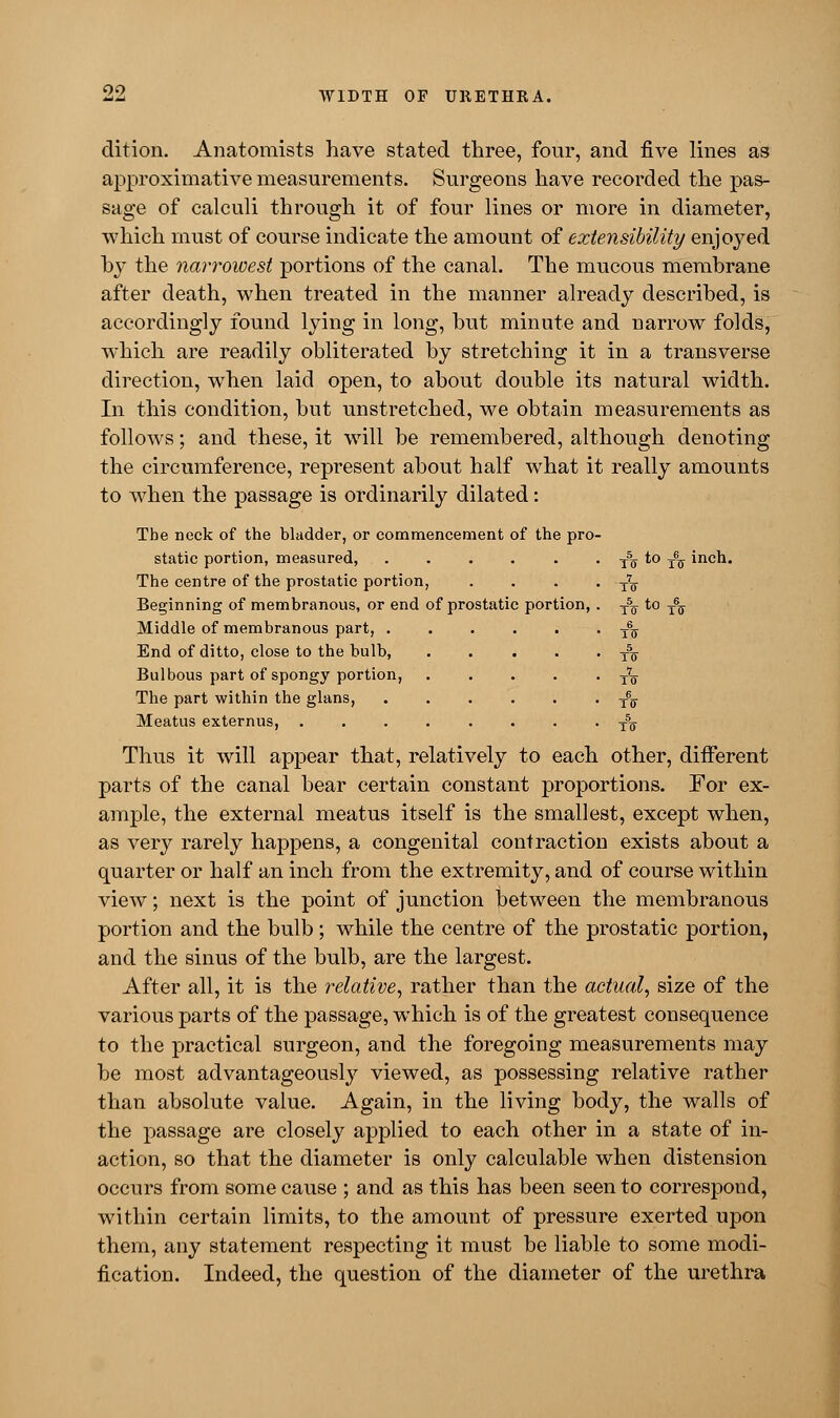 dition. Anatomists have stated three, four, and five lines as approximative measurements. Surgeons have recorded the pas- sage of calculi through it of four lines or more in diameter, which must of course indicate the amount of extensibility enjoyed by the narrowest portions of the canal. The mucous membrane after death, when treated in the manner already described, is accordingly found lying in long, but minute and narrow folds, which are readily obliterated by stretching it in a transverse direction, when laid open, to about double its natural width. In this condition, but unstretched, we obtain measurements as follows; and these, it will be remembered, although denoting the circumference, represent about half what it really amounts to when the passage is ordinarily dilated: The neck of the bladder, or commencement of the pro- static portion, measured, T% to T6^ inch. The centre of the prostatic portion, . . . • tV Beginning of membranous, or end of prostatic portion, . T5ff to T6^ Middle of membranous part, T6ff End of ditto, close to the bulb, . . . . • ts Bulbous part of spongy portion, t7q The part within the glans, T6g- Meatus externus, ........ t5q Thus it will appear that, relatively to each other, different parts of the canal bear certain constant proportions. For ex- ample, the external meatus itself is the smallest, except when, as very rarely happens, a congenital contraction exists about a quarter or half an inch from the extremity, and of course within view; next is the point of junction between the membranous portion and the bulb; while the centre of the prostatic portion, and the sinus of the bulb, are the largest. After all, it is the relative, rather than the actual, size of the various parts of the passage, which is of the greatest consequence to the practical surgeon, and the foregoing measurements may be most advantageously viewed, as possessing relative rather than absolute value. Again, in the living body, the walls of the passage are closely applied to each other in a state of in- action, so that the diameter is only calculable when distension occurs from some cause ; and as this has been seen to correspond, within certain limits, to the amount of pressure exerted upon them, any statement respecting it must be liable to some modi- fication. Indeed, the question of the diameter of the urethra