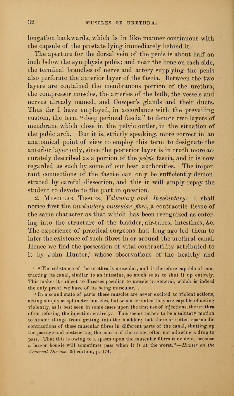 longation backwards, which is in like manner continuous with the capsule of the prostate lying immediately behind it. The aperture for the dorsal vein of the penis is about half an inch below the symphysis pubis; and near the bone on each side, the terminal branches of nerve and artery supplying the penis also perforate the anterior layer of the fascia. Between the two layers are contained the membranous portion of the urethra, the compressor muscles, the arteries of the bulb, the vessels and nerves already named, and Cowper's glands and their ducts. Thus far I have employed, in accordance with the prevailing custom, the term deep perineal fascia to denote two layers of membrane which close in the pelvic outlet, in the situation of the pubic arch. But it is, strictly speaking, more correct in an anatomical point of view to employ this term to designate the anterior layer only, since the posterior layer is in truth more ac- curately described as a portion of the pelvic fascia, and it is now regarded as such by some of our best authorities. The impor- tant connections of the fasciae can only be sufficiently demon- strated by careful dissection, and this it will amply repay the student to devote to the part in question. 2. Muscular Tissues, Voluntary and Involuntary.—I shall notice first the involuntary muscular Jibre,,a, contractile tissue of the same character as that which has been recognized as enter- ing into the structure of the bladder, air-tubes, intestines, &c. The experience of practical surgeons had long ago led them to infer the existence of such fibres in or around the urethral canal. Hence we find the possession of vital contractility attributed to it by John Hunter,1 whose observations of the healthy and 1  The substance of the urethra is muscular, and is therefore capable of con- tracting its canal, similar to an intestine, so much so as to shut it up entirely. This makes it subject to diseases peculiar to muscle in general, which is indeed the only proof we have of its being muscular. ....  In a sound state of parts these muscles are never excited to violent actions, acting simply as sphincter muscles, but when irritated they are capable of acting violently, as is best seen in some cases upon the first use of injections, the urethra often refusing the injection entirely. This seems rather to be a salutary motion to hinder things from getting into the bladder; but there are often spasmodic contractions of these muscular fibres in different parts of the canal, shutting up the passage and obstructing the course of the urine, often not allowing a drop to pass. That this is owing to a spasm upon the muscular fibres is evident, because a larger bougie will sometimes pass when it is at the worst.—Hunter on the Venereal Disease, 3d edition, p. 174.