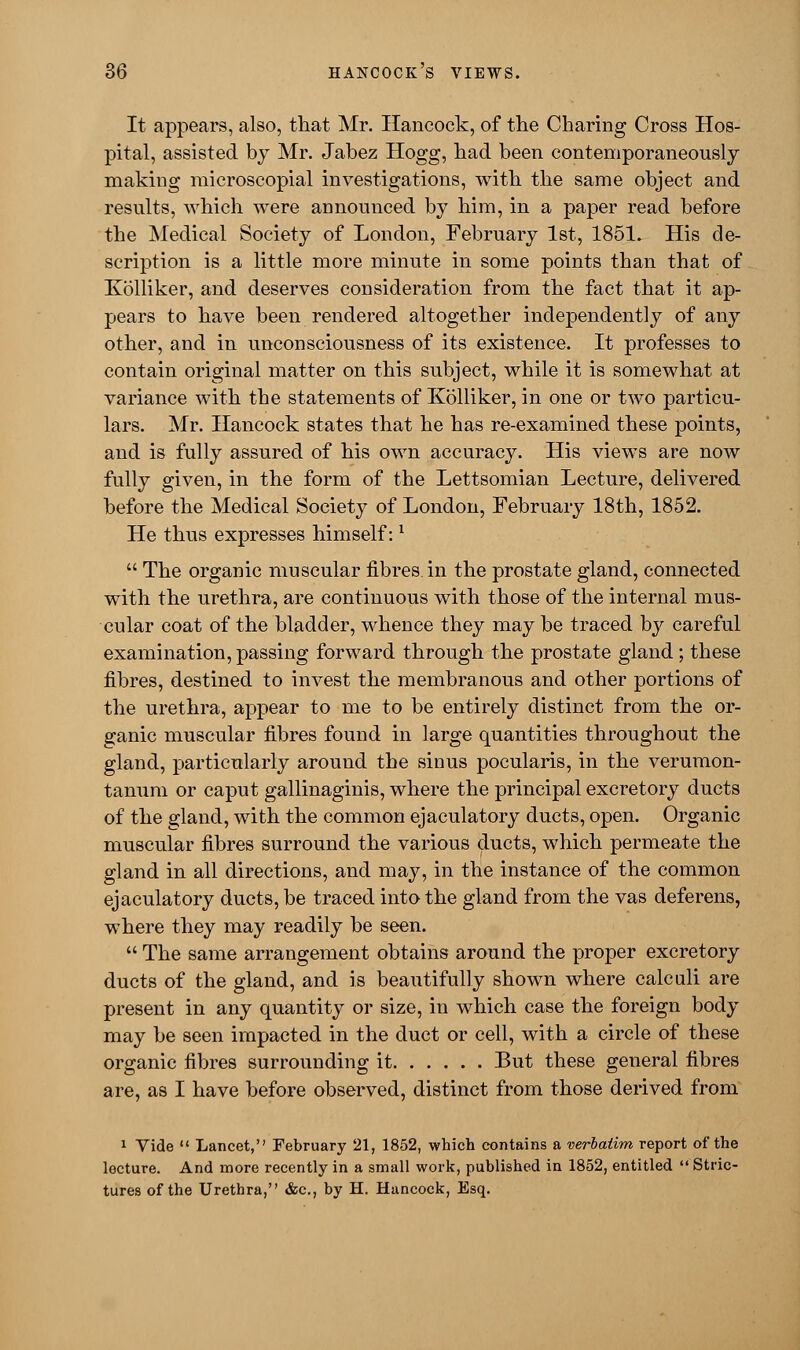 It appears, also, that Mr. Hancock, of the Charing Cross Hos- pital, assisted by Mr. Jabez Hogg, had been contemporaneously making microscopial investigations, with the same object and results, which were announced by him, in a paper read before the Medical Society of London, February 1st, 1851. His de- scription is a little more minute in some points than that of Kolliker, and deserves consideration from the fact that it ap- pears to have been rendered altogether independently of any other, and in unconsciousness of its existence. It professes to contain original matter on this subject, while it is somewhat at variance with the statements of Kolliker, in one or two particu- lars. Mr. Hancock states that he has re-examined these points, and is fully assured of his own accuracy. His views are now fully given, in the form of the Lettsomian Lecture, delivered before the Medical Society of London, February 18th, 1852. He thus expresses himself:l  The organic muscular fibres in the prostate gland, connected with the urethra, are continuous with those of the internal mus- cular coat of the bladder, whence they may be traced by careful examination, passing forward through the prostate gland; these fibres, destined to invest the membranous and other portions of the urethra, appear to me to be entirely distinct from the or- ganic muscular fibres found in large quantities throughout the gland, particularly around the sinus pocularis, in the verumon- tanum or caput gallinaginis, where the principal excretory ducts of the gland, with the common ejaculatory ducts, open. Organic muscular fibres surround the various ducts, which permeate the gland in all directions, and may, in the instance of the common ejaculatory ducts, be traced into the gland from the vas deferens, where they may readily be seen.  The same arrangement obtains around the proper excretory ducts of the gland, and is beautifully shown where calculi are present in any quantity or size, in which case the foreign body may be seen impacted in the duct or cell, with a circle of these organic fibres surrounding it But these general fibres are, as I have before observed, distinct from those derived from 1 Tide  Lancet, February 21, 1852, which contains a verbatim report of the lecture. And more recently in a small work, published in 1852, entitled  Stric- tures of the Urethra, &c, by H. Huncock, Esq.