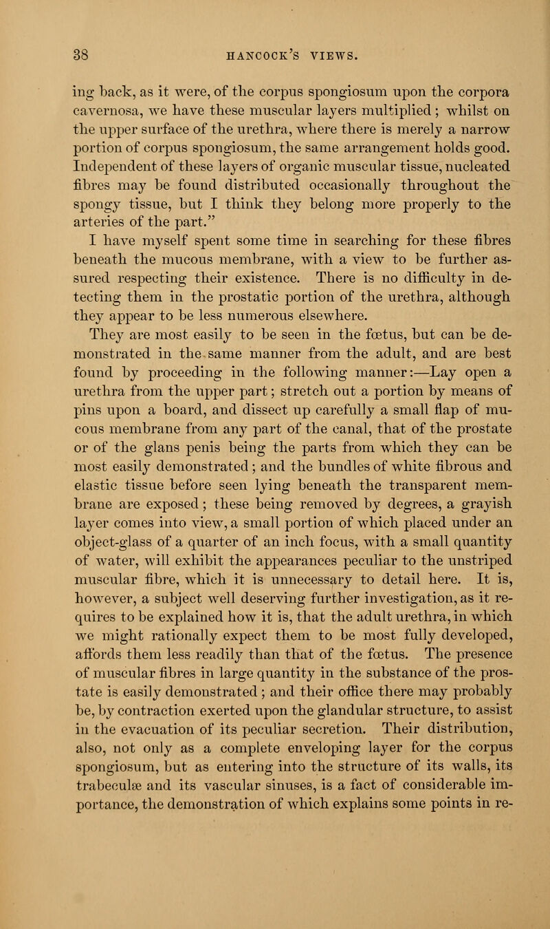 ing back, as it were, of the corpus spongiosum upon the corpora cavernosa, we have these muscular layers multiplied; whilst on the upper surface of the urethra, where there is merely a narrow portion of corpus spongiosum, the same arrangement holds good. Independent of these layers of organic muscular tissue, nucleated fibres may be found distributed occasionally throughout the spongy tissue, but I think they belong more properly to the arteries of the part. I have myself spent some time in searching for these fibres beneath the mucous membrane, with a view to be further as- sured respecting their existence. There is no difficulty in de- tecting them in the prostatic portion of the urethra, although they appear to be less numerous elsewhere. They are most easily to be seen in the foetus, but can be de- monstrated in the same manner from the adult, and are best found by proceeding in the following manner:—Lay open a urethra from the upper part; stretch out a portion by means of pins upon a board, and dissect up carefully a small flap of mu- cous membrane from any part of the canal, that of the prostate or of the glans penis being the parts from which they can be most easily demonstrated ; and the bundles of white fibrous and elastic tissue before seen lying beneath the transparent mem- brane are exposed; these being removed by degrees, a grayish layer comes into view, a small portion of which placed under an object-glass of a quarter of an inch focus, with a small quantity of water, will exhibit the appearances peculiar to the unstriped muscular fibre, which it is unnecessary to detail here. It is, however, a subject well deserving further investigation, as it re- quires to be explained how it is, that the adult urethra, in which we might rationally expect them to be most fully developed, affords them less readily than that of the foetus. The presence of muscular fibres in large quantity in the substance of the pros- tate is easily demonstrated ; and their office there may probably be, by contraction exerted upon the glandular structure, to assist in the evacuation of its peculiar secretion. Their distribution, also, not only as a complete enveloping layer for the corpus spongiosum, but as entering into the structure of its walls, its trabeculse and its vascular sinuses, is a fact of considerable im- portance, the demonstration of which explains some points in re-