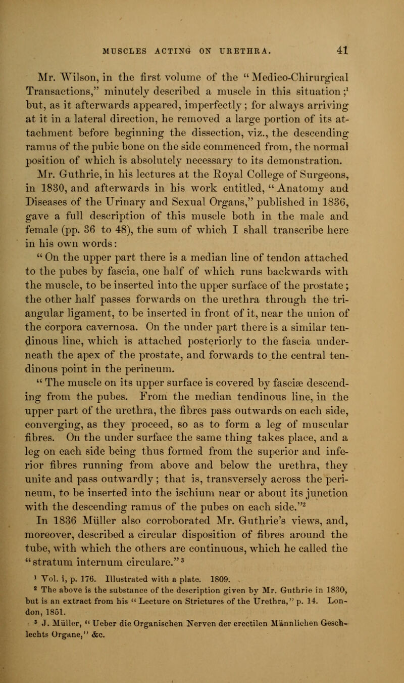 Mr. Wilson, in the first volume of the  Medico-Chirurgical Transactions, minutely described a muscle in this situation ;* but, as it afterwards appeared, imperfectly ; for always arriving at it in a lateral direction, he removed a large portion of its at- tachment before beginning the dissection, viz., the descending ramus of the pubic bone on the side commenced from, the normal position of which is absolutely necessary to its demonstration. Mr. Guthrie, in his lectures at the Royal College of Surgeons, in 1830, and afterwards in his work entitled,  Anatomy and Diseases of the Urinary and Sexual Organs, published in 1836, gave a full description of this muscle both in the male and female (pp. 36 to 48), the sum of which I shall transcribe here in his own words:  On the upper part there is a median line of tendon attached to the pubes by fascia, one half of which runs backwards with the muscle, to be inserted into the upper surface of the prostate; the other half passes forwards on the urethra through the tri- angular ligament, to be inserted in front of it, near the union of the corpora cavernosa. On the under part there is a similar ten- dinous line, which is attached posteriorly to the fascia under- neath the apex of the prostate, and forwards to the central ten- dinous point in the perineum.  The muscle on its upper surface is covered by fascia? descend- ing from the pubes. From the median tendinous line, in the upper part of the urethra, the fibres pass outwards on each side, converging, as they proceed, so as to form a leg of muscular fibres. On the under surface the same thing takes place, and a leg on each side being thus formed from the superior and infe- rior fibres running from above and below the urethra, they unite and pass outwardly; that is, transversely across the peri- neum, to be inserted into the ischium near or about its junction with the descending ramus of the pubes on each side.2 In 1836 Miiller also corroborated Mr. Guthrie's views, and, moreover, described a circular disposition of fibres around the tube, with which the others are continuous, which he called the stratum internum circulare.3 1 Yol. i, p. 176. Illustrated with a plate. 1809. 2 The above is the substance of the description given by Mr. Gutbrie in 1830, but is an extract from his  Lecture on Strictures of the Urethra, p. 14. Lon- don, 1851. 3 J. Miiller,  Ueber die Organischen Nerven der erectilen M'annlichen Gesch- lechts Organe, &c.