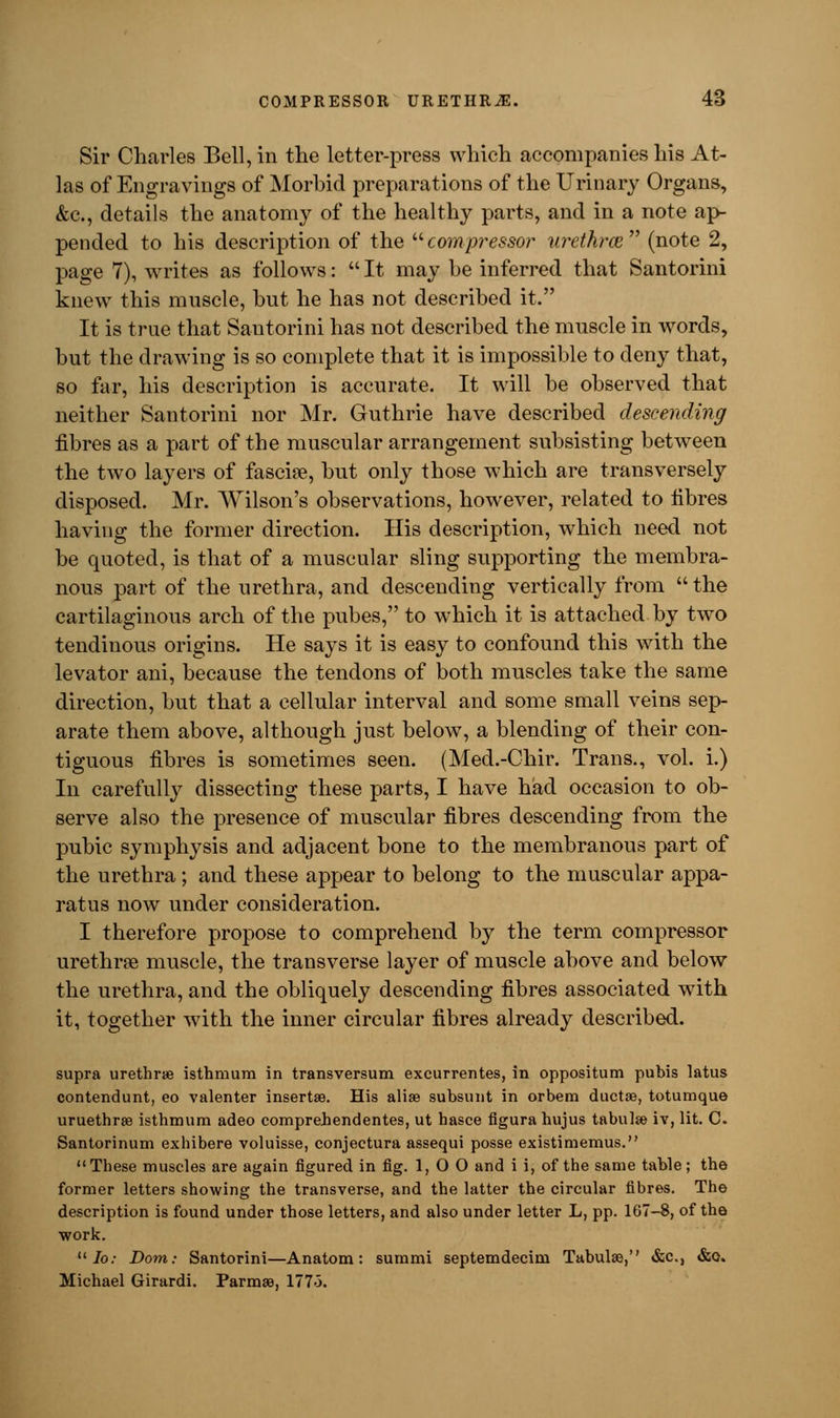 Sir Charles Bell, in the letter-press which accompanies his At- las of Engravings of Morbid preparations of the Urinary Organs, &c, details the anatomy of the healthy parts, and in a note ap- pended to his description of the  compressor urethras, (note 2, page 7), writes as follows:  It may be inferred that Santorini knew this muscle, but he has not described it. It is true that Santorini has not described the muscle in words, but the drawing is so complete that it is impossible to deny that, so far, his description is accurate. It will be observed that neither Santorini nor Mr. Guthrie have described descending fibres as a part of the muscular arrangement subsisting between the two layers of fascia?, but only those which are transversely disposed. Mr. Wilson's observations, however, related to fibres having the former direction. His description, which need not be quoted, is that of a muscular sling supporting the membra- nous part of the urethra, and descending vertically from  the cartilaginous arch of the pubes, to which it is attached by two tendinous origins. He says it is easy to confound this with the levator ani, because the tendons of both muscles take the same direction, but that a cellular interval and some small veins sep- arate them above, although just below, a blending of their con- tiguous fibres is sometimes seen. (Med.-Chir. Trans., vol. i.) In carefully dissecting these parts, I have had occasion to ob- serve also the presence of muscular fibres descending from the pubic symphysis and adjacent bone to the membranous part of the urethra ; and these appear to belong to the muscular appa- ratus now under consideration. I therefore propose to comprehend by the term compressor urethra? muscle, the transverse layer of muscle above and below the urethra, and the obliquely descending fibres associated with it, together with the inner circular fibres already described. supra urethra? isthmum in transversum excurrentes, in oppositum pubis latus contendunt, eo valenter insertse. His aliae subsunt in orbem ductse, totumque uruethrae isthmum adeo eomprehendentes, ut hasce flgura hujus tabulae iv, lit. C. Santorinum exhibere voluisse, conjeetura assequi posse existimemus.  These muscles are again figured in fig. 1,0 0 and i i, of the same table; the former letters showing the transverse, and the latter the circular fibres. The description is found under those letters, and also under letter L, pp. 167-8, of the work.  Io: Dom: Santorini—Anatom: summi septemdecim Tabulae, &c, &o. Michael Girardi. Parma?, 1775.