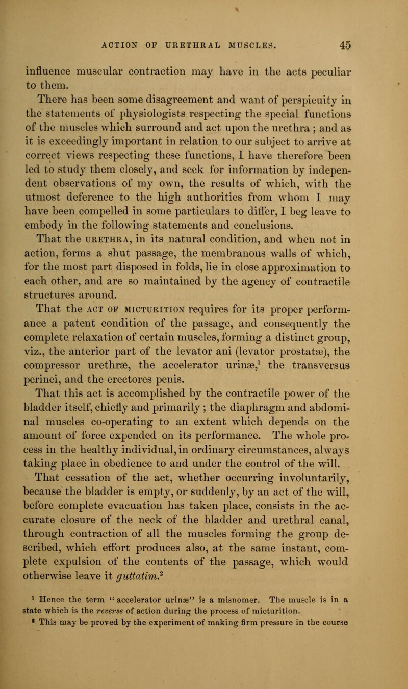 influence muscular contraction may have in the acts peculiar to them. There has been some disagreement and want of perspicuity in. the statements of physiologists respecting the special functions of the muscles which surround and act upon the urethra ; and as it is exceedingly important in relation to our subject to arrive at correct views respecting these functions, I have therefore been led to study them closely, and seek for information by indepen- dent observations of my own, the results of which, with the utmost deference to the high authorities from whom I may have been compelled in some particulars to differ, I beg leave to embody in the following statements and conclusions. That the urethra, in its natural condition, and when not in action, forms a shut passage, the membranous walls of which, for the most part disposed in folds, lie in close approximation to each other, and are so maintained by the agency of contractile structures around. That the act of micturition requires for its proper perform- ance a patent condition of the passage, and consequently the complete relaxation of certain muscles, forming a distinct group, viz., the anterior part of the levator ani (levator prostata?), the compressor urethral, the accelerator urinse,1 the transversus perinei, and the erectores penis. That this act is accomplished by the contractile power of the bladder itself, chiefly and primarily ; the diaphragm and abdomi- nal muscles co-operating to an extent which depends on the amount of force expended on its performance. The whole pro- cess in the healthy individual, in ordinary circumstances, always taking place in obedience to and under the control of the will. That cessation of the act, whether occurring involuntarily, because the bladder is empty, or suddenly, by an act of the will, before complete evacuation has taken place, consists in the ac- curate closure of the neck of the bladder and urethral canal, through contraction of all the muscles forming the group de- scribed, which effort produces also, at the same instant, com- plete expulsion of the contents of the passage, which would otherwise leave it guttatim? 1 Hence the term  accelerator urinse is a misnomer. The muscle is in a state which is the reverse of action during the process of micturition. 1 This may be proved by the experiment of making firm pressure in the course