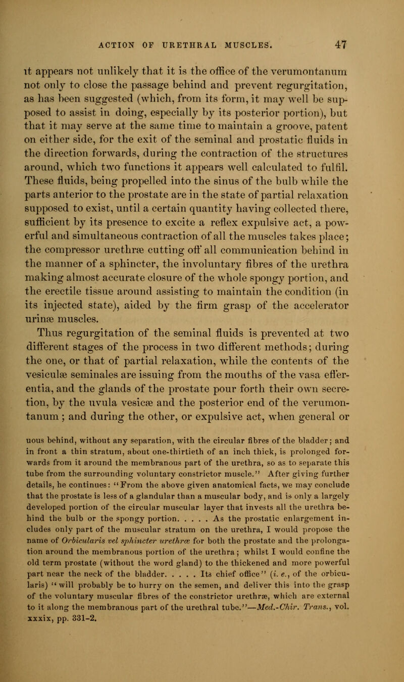 it appears not unlikely that it is the office of the verumontanum not only to close the passage behind and prevent regurgitation, as has been suggested (which, from its form, it may well be sup- posed to assist in doing, especially by its posterior portion), but that it may serve at the same time to maintain a groove, patent on either side, for the exit of the seminal and prostatic fluids in the direction forwards, during the contraction of the structures around, which two functions it appears well calculated to fulfil. These fluids, being propelled into the sinus of the bulb while the parts anterior to the prostate are in the state of partial relaxation supposed to exist, until a certain quantity having collected there, sufficient by its presence to excite a reflex expulsive act, a pow- erful and simultaneous contraction of all the muscles takes place; the compressor urethrce cutting oft'all communication behind in the manner of a sphincter, the involuntary fibres of the urethra making almost accurate closure of the whole spongy portion, and the erectile tissue around assisting to maintain the condition (in its injected state), aided by the firm grasp of the accelerator urinae muscles. Thus regurgitation of the seminal fluids is prevented at two different stages of the process in two different methods; during the one, or that of partial relaxation, wThile the contents of the vesiculse seminales are issuing from the mouths of the vasa efl'er- entia, and the glands of the prostate pour forth their own secre- tion, by the uvula vesica? and the posterior end of the verumon- tanum ; and during the other, or expulsive act, when general or uous behind, without any separation, with the circular fibres of the bladder; and in front a thin stratum, about one-thirtieth of an inch thick, is prolonged for- wards from it around the membranous part of the urethra, so as to separate this tube from the surrounding voluntary constrictor muscle. After giving further details, he continues: From the above given anatomical facts, we may conclude that the prostate is less of a glandular than a muscular body, and is only a largely developed portion of the circular muscular layer that invests all the urethra be- hind the bulb or the spongy portion As the prostatic enlargement in- cludes only part of the muscular stratum on the urethra, I would propose the name of Orbicularis vel sphincter urethra; for both the prostate and the prolonga- tion around the membranous portion of the urethra; whilst I would confine the old term prostate (without the word gland) to the thickened and more powerful part near the neck of the bladder Its chief office (i. e., of the orbicu- laris) will probably be to hurry on the semen, and deliver this into the grasp of the voluntary muscular fibres of the constrictor urethra?, which are external to it along the membranous part of the urethral tube.—Med.-Chir. Trans., vol. xxxix, pp. 331-2.