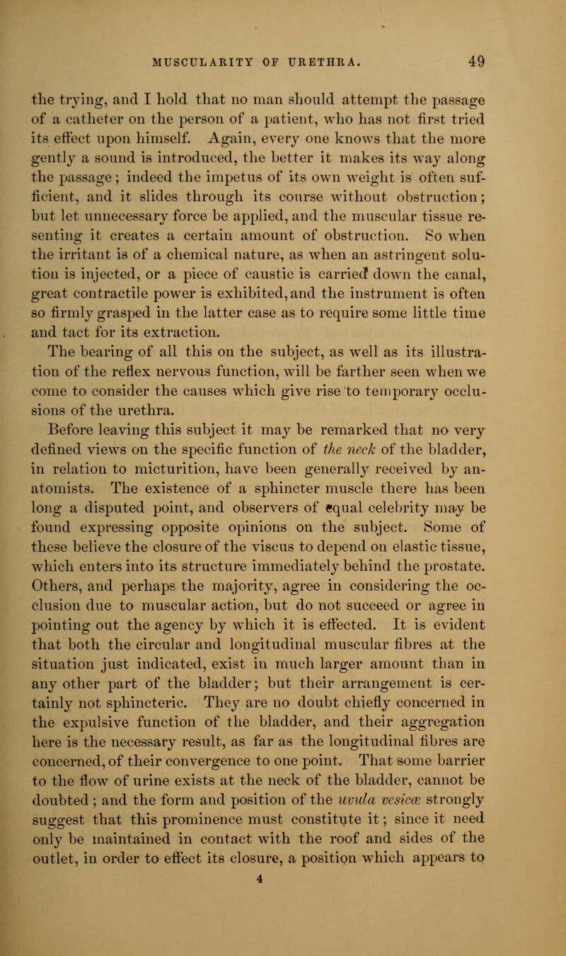 the trying, and I hold that no man should attempt the passage of a catheter on the person of a patient, who has not first tried its effect upon himself. Again, every one knows that the more gently a sound is introduced, the better it makes its way along the passage; indeed the impetus of its own weight is often suf- ficient, and it slides through its course without obstruction; but let unnecessary force be applied, and the muscular tissue re- senting it creates a certain amount of obstruction. So when the irritant is of a chemical nature, as when an astringent solu- tion is injected, or a piece of caustic is carried down the canal, great contractile power is exhibited, and the instrument is often so firmly grasped in the latter case as to require some little time and tact for its extraction. The bearing of all this on the subject, as well as its illustra- tion of the reflex nervous function, will be farther seen when we come to consider the causes which give rise to temporary occlu- sions of the urethra. Before leaving this subject it may be remarked that no very defined views on the specific function of the neck of the bladder, in relation to micturition, have been generally received by an- atomists. The existence of a sphincter muscle there has been long a disputed point, and observers of equal celebrity may be found expressing opposite opinions on the subject. Some of these believe the closure of the viscus to depend on elastic tissue, which enters into its structure immediately behind the prostate. Others, and perhaps the majority, agree in considering the oc- clusion due to muscular action, but do not succeed or agree in pointing out the agency by which it is effected. It is evident that both the circular and longitudinal muscular fibres at the situation just indicated, exist in much larger amount than in any other part of the bladder; but their arrangement is cer- tainly not sphincteric. They are no doubt chiefly concerned in the expulsive function of the bladder, and their aggregation here is the necessary result, as far as the longitudinal fibres are concerned, of their convergence to one point. That some barrier to the flow of urine exists at the neck of the bladder, cannot be doubted; and the form and position of the uvula vesical strongly suggest that this prominence must constitute it; since it need only be maintained in contact with the roof and sides of the outlet, in order to effect its closure, a position which appears to 4