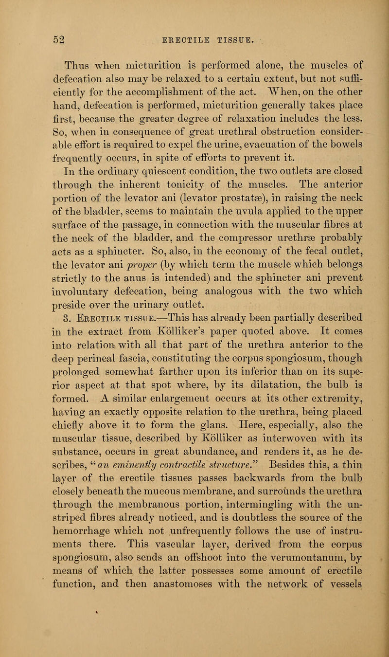 Thus when micturition is performed alone, the muscles of defecation also may be relaxed to a certain extent, but not suffi- ciently for the accomplishment of the act. When, on the other hand, defecation is performed, micturition generally takes place first, because the greater degree of relaxation includes the less. So, when in consequence of great urethral obstruction consider- able effort is required to expel the urine, evacuation of the bowels frequently occurs, in spite of efforts to prevent it. In the ordinary quiescent condition, the two outlets are closed through the inherent tonicity of the muscles. The anterior portion of the levator ani (levator prostata?), in raising the neck of the bladder, seems to maintain the uvula applied to the upper surface of the passage, in connection with the muscular fibres at the neck of the bladder, and the compressor urethrse probably acts as a sphincter. So, also, in the economy of the fecal outlet, the levator ani proper (by which term the muscle which belongs strictly to the anus is intended) and the sphincter ani prevent involuntary defecation, being analogous with the two which preside over the urinary outlet. 3. Erectile tissue.—This has already been partially described in the extract from Kolliker's paper quoted above. It comes into relation with all that part of the urethra anterior to the deep perineal fascia, constituting the corpus spongiosum, though prolonged somewhat farther upon its inferior than on its supe- rior aspect at that spot where, by its dilatation, the bulb is formed. A similar enlargement occurs at its other extremity, having an exactly opposite relation to the urethra, being placed chiefly above it to form the glans. Here, especially, also the muscular tissue, described by Kolliker as interwoven with its substance, occurs in great abundance, and renders it, as he de- scribes, an eminently contractile structure. Besides this, a thin layer of the erectile tissues passes backwards from the bulb closely beneath the mucous membrane, and surrounds the urethra through the membranous portion, intermingling with the un- striped fibres already noticed, and is doubtless the source of the hemorrhage which not unfrequently follows the use of instru- ments there. This vascular layer, derived from the corpus spongiosum, also sends an oftshoot into the verumontanum, by means of which the latter possesses some amount of erectile function, and then anastomoses with the network of vessels