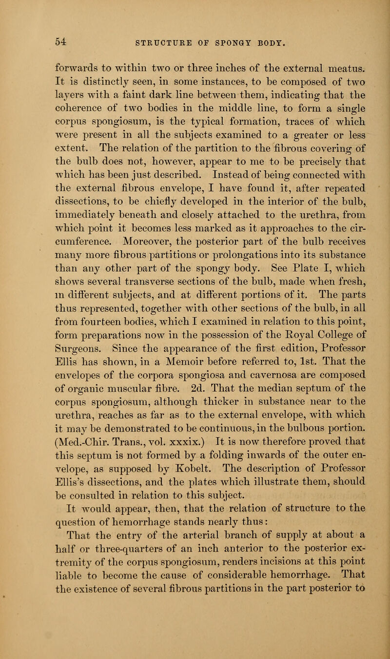 forwards to within two or three inches of the external meatus. It is distinctly seen, in some instances, to be composed of two layers with a faint dark line between them, indicating that the coherence of two bodies in the middle line, to form a single corpus spongiosum, is the typical formation, traces of which were present in all the subjects examined to a greater or less extent. The relation of the partition to the fibrous covering of the bulb does not, however, appear to me to be precisely that which has been just described. Instead of being connected with the external fibrous envelope, I have found it, after repeated dissections, to be chiefly developed in the interior of the bulb, immediately beneath and closely attached to the urethra, from which point it becomes less marked as it approaches to the cir- cumference. Moreover, the posterior part of the bulb receives many more fibrous partitions or prolongations into its substance than any other part of the spongy body. See Plate I, which shows several transverse sections of the bulb, made when fresh, m different subjects, and at different portions of it. The parts thus represented, together with other sections of the bulb, in all from fourteen bodies, which I examined in relation to this point, form preparations now in the possession of the Royal College of Surgeons. Since the appearance of the first edition, Professor Ellis has shown, in a Memoir before referred to, 1st. That the envelopes of the corpora spongiosa and cavernosa are composed of organic muscular fibre. 2d. That the median septum of the corpus spongiosum, although thicker in substance near to the urethra, reaches as far as to the external envelope, with which it may be demonstrated to be continuous, in the bulbous portion. (Med.-Chir. Trans., vol. xxxix.) It is now therefore proved that this septum is not formed by a folding inwards of the outer en- velope, as supposed by Kobelt. The description of Professor Ellis's dissections, and the plates which illustrate them, should be consulted in relation to this subject. It would appear, then, that the relation of structure to the question of hemorrhage stands nearly thus: That the entry of the arterial branch of supply at about a half or three-quarters of an inch anterior to the posterior ex- tremity of the corpus spongiosum, renders incisions at this point liable to become the cause of considerable hemorrhage. That the existence of several fibrous partitions in the part posterior to