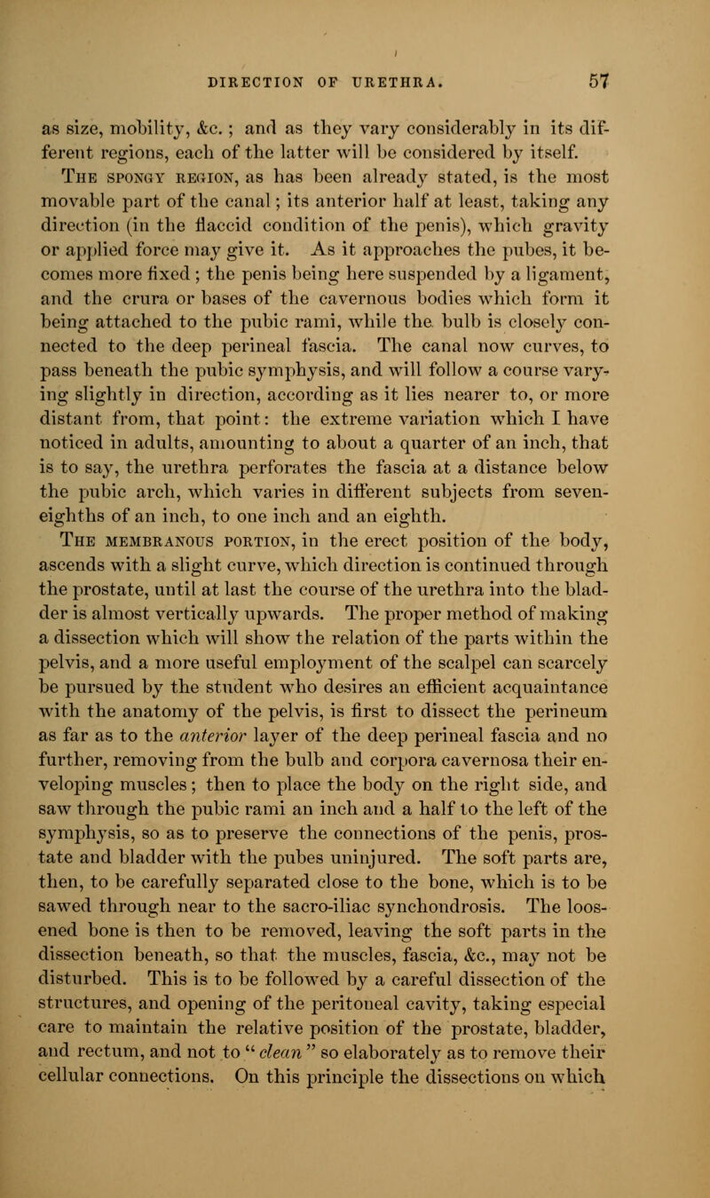 as size, mobility, &c.; and as they vary considerably in its dif- ferent regions, each of the latter will be considered by itself. The spongy region, as has been already stated, is the most movable part of the canal; its anterior half at least, taking any direction (in the flaccid condition of the penis), which gravity or applied force may give it. As it approaches the pubes, it be- comes more fixed ; the penis being here suspended by a ligament, and the crura or bases of the cavernous bodies which form it being attached to the pubic rami, while the. bulb is closely con- nected to the deep perineal fascia. The canal now curves, to pass beneath the pubic symphysis, and will follow a course vary- ing slightly in direction, according as it lies nearer to, or more distant from, that point: the extreme variation which I have noticed in adults, amounting to about a quarter of an inch, that is to say, the urethra perforates the fascia at a distance below the pubic arch, which varies in different subjects from seven- eighths of an inch, to one inch and an eighth. The membranous portion, in the erect position of the body, ascends with a slight curve, which direction is continued through the prostate, until at last the course of the urethra into the blad- der is almost vertically upwards. The proper method of making a dissection which will show the relation of the parts within the pelvis, and a more useful employment of the scalpel can scarcely be pursued by the student who desires an efficient acquaintance with the anatomy of the pelvis, is first to dissect the perineum as far as to the anterior layer of the deep perineal fascia and no further, removing from the bulb and corpora cavernosa their en- veloping muscles; then to place the body on the right side, and saw through the pubic rami an inch and a half to the left of the symphysis, so as to preserve the connections of the penis, pros- tate and bladder with the pubes uninjured. The soft parts are, then, to be carefully separated close to the bone, which is to be sawed through near to the sacro-iliac synchondrosis. The loos- ened bone is then to be removed, leaving the soft parts in the dissection beneath, so that the muscles, fascia, &c, may not be disturbed. This is to be followed by a careful dissection of the structures, and opening of the peritoneal cavity, taking especial care to maintain the relative position of the prostate, bladder, and rectum, and not to  clean  so elaborately as to remove their cellular connections. On this principle the dissections on which