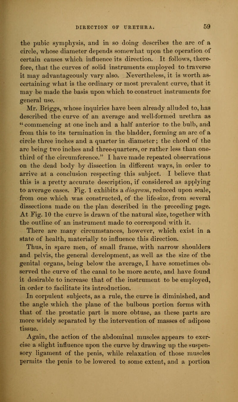 the pubic symphysis, and in so doing describes the arc of a circle, whose diameter depends somewhat upon the operation of certain causes which influence its direction. It follows, there- fore, that the curves of solid instruments employed to traverse it may advantageously vary also. Nevertheless, it is worth as- certaining what is the ordinary or most prevalent curve, that it may be made the basis upon which to construct instruments for general use. Mr. Briggs, whose inquiries have been already alluded to, has described the curve of an average and well-formed urethra as  commencing at one inch and a half anterior to the bulb, and from this to its termination in the bladder, forming an arc of a circle three inches and a quarter in diameter; the chord of the arc being two inches and three-quarters, or rather less than one- third of the circumference. I have made repeated observations on the dead body by dissection in different ways, in order to arrive at a conclusion respecting this subject. I believe that this is a pretty accurate description, if considered as applying to average cases. Fig. 1 exhibits a diagram, reduced upon scale, from one which was constructed, of the life-size, from several dissections made on the plan described in the preceding page. At Fig. 10 the curve is drawn of the natural size, together with the outline of an instrument made to correspond with it. There are many circumstances, however, which exist in a state of health, materially to influence this direction. Thus, in spare men, of small frame, with narrow shoulders and pelvis, the general development, as well as the size of the genital organs, being below the average, I have sometimes ob- served the curve of the canal to be more acute, and have found it desirable to increase that of the instrument to be employed, in order to facilitate its introduction. In corpulent subjects, as a rule, the curve is diminished, and the angle which the plane of the bulbous portion forms with that of the prostatic part is more obtuse, as these parts are more widely separated by the intervention of masses of adipose tissue. Again, the action of the abdominal muscles appears to exer- cise a slight influence upon the curve by drawing up the suspen- sory ligament of the penis, while relaxation of those muscles permits the penis to be lowered to some extent, and a portion