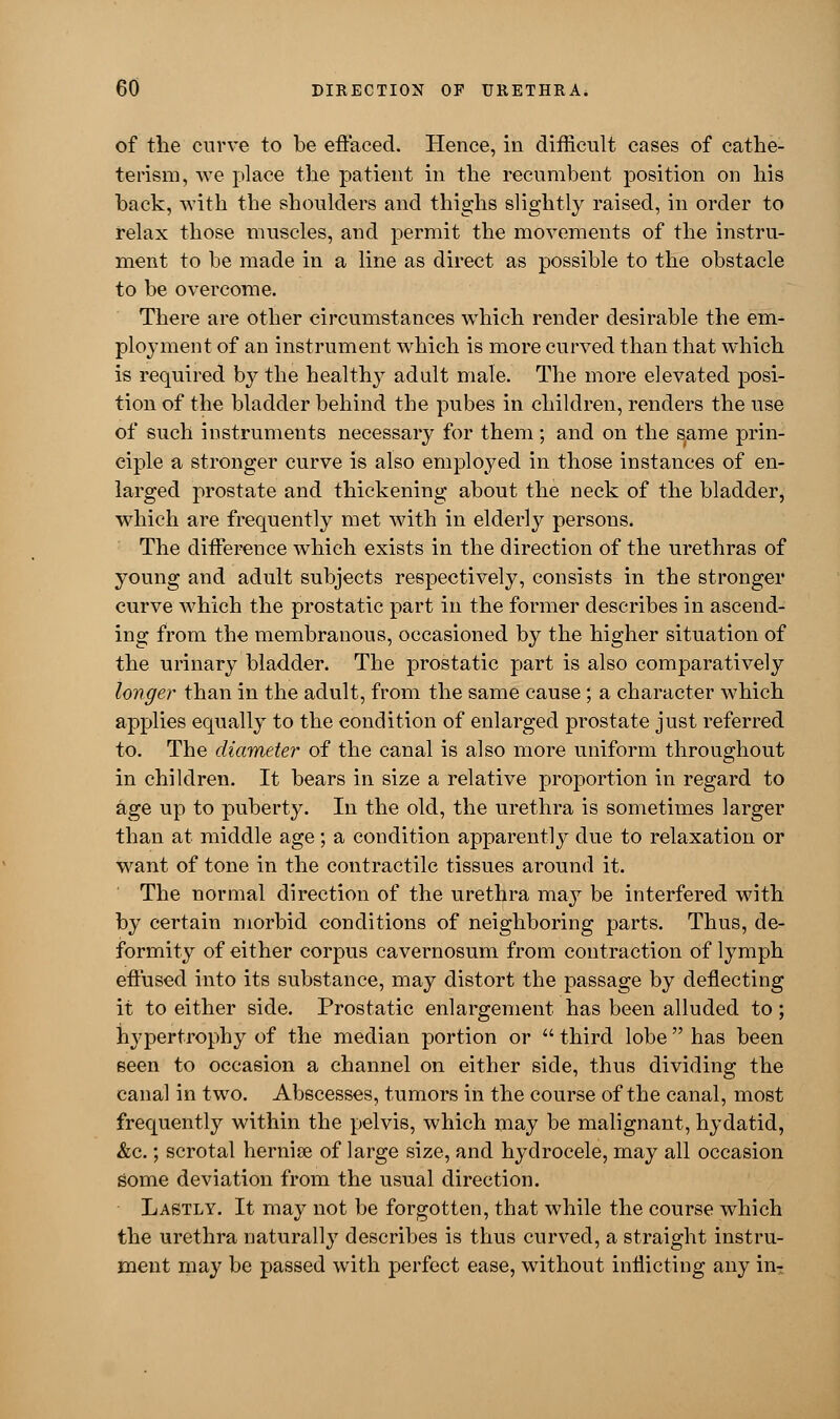 of the curve to be effaced. Hence, in difficult cases of cathe- terism, we place the patient in the recumbent position on his back, with the shoulders and thighs slightly raised, in order to relax those muscles, and permit the movements of the instru- ment to be made in a line as direct as possible to the obstacle to be overcome. There are other circumstances which render desirable the em- ployment of an instrument which is more curved than that which is required by the healthy adult male. The more elevated posi- tion of the bladder behind the pubes in children, renders the use of such instruments necessary for them ; and on the same prin- ciple a stronger curve is also employed in those instances of en- larged prostate and thickening about the neck of the bladder, which are frequently met with in elderly persons. The difference which exists in the direction of the urethras of young and adult subjects respectively, consists in the stronger curve which the prostatic part in the former describes in ascend- ing from the membranous, occasioned by the higher situation of the urinary bladder. The prostatic part is also comparatively longer than in the adult, from the same cause; a character which applies equally to the condition of enlarged prostate just referred to. The diameter of the canal is also more uniform throughout in children. It bears in size a relative proportion in regard to age up to puberty. In the old, the urethra is sometimes larger than at middle age; a condition apparently due to relaxation or want of tone in the contractile tissues around it. The normal direction of the urethra may be interfered with by certain morbid conditions of neighboring parts. Thus, de- formity of either corpus cavernosum from contraction of lymph effused into its substance, may distort the passage by deflecting it to either side. Prostatic enlargement has been alluded to; hypertrophy of the median portion or  third lobe  has been seen to occasion a channel on either side, thus dividing the canal in two. Abscesses, tumors in the course of the canal, most frequently within the pelvis, which may be malignant, hydatid, &c.; scrotal hernise of large size, and hydrocele, may all occasion some deviation from the usual direction. Lastly. It may not be forgotten, that while the course which the urethra naturally describes is thus curved, a straight instru- ment may be passed with perfect ease, without inflicting any in-