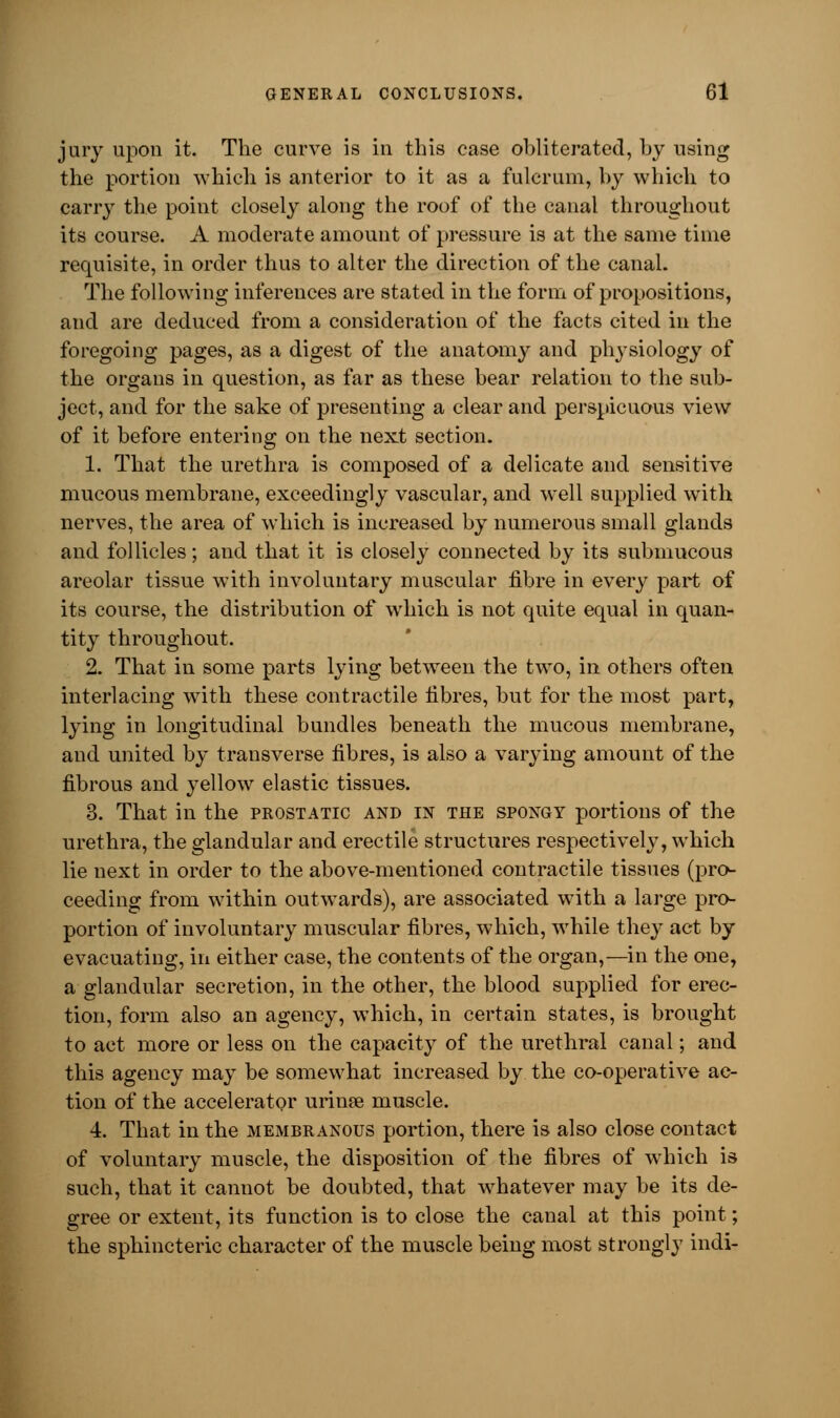 jury upon it. The curve is in this case obliterated, by using the portion which is anterior to it as a fulcrum, by which to carry the point closely along the roof of the canal throughout its course. A moderate amount of pressure is at the same time requisite, in order thus to alter the direction of the canal. The following inferences are stated in the form of propositions, and are deduced from a consideration of the facts cited in the foregoing pages, as a digest of the anatomy and physiology of the organs in question, as far as these bear relation to the sub- ject, and for the sake of presenting a clear and perspicuous view of it before entering on the next section. 1. That the urethra is composed of a delicate and sensitive mucous membrane, exceedingly vascular, and well supplied with nerves, the area of which is increased by numerous small glands and follicles; and that it is closely connected by its submucous areolar tissue with involuntary muscular fibre in every part of its course, the distribution of which is not quite equal in quan- tity throughout. 2. That in some parts lying between the two, in others often interlacing with these contractile fibres, but for the most part, lying in longitudinal bundles beneath the mucous membrane, and united by transverse fibres, is also a varying amount of the fibrous and yellow elastic tissues. 3. That in the prostatic and in the spongy portions of the urethra, the glandular and erectile structures respectively, which lie next in order to the above-mentioned contractile tissues (pro- ceeding from within outwards), are associated with a large pro- portion of involuntary muscular fibres, which, while they act by evacuating, in either case, the contents of the organ,—in the one, a glandular secretion, in the other, the blood supplied for erec- tion, form also an agency, which, in certain states, is brought to act more or less on the capacity of the urethral canal; and this agency may be somewhat increased by the co-operative ac- tion of the accelerator urinse muscle. 4. That in the membranous portion, there is also close contact of voluntary muscle, the disposition of the fibres of which is such, that it cannot be doubted, that whatever may be its de- gree or extent, its function is to close the canal at this point; the sphincteric character of the muscle being most strongly indi-