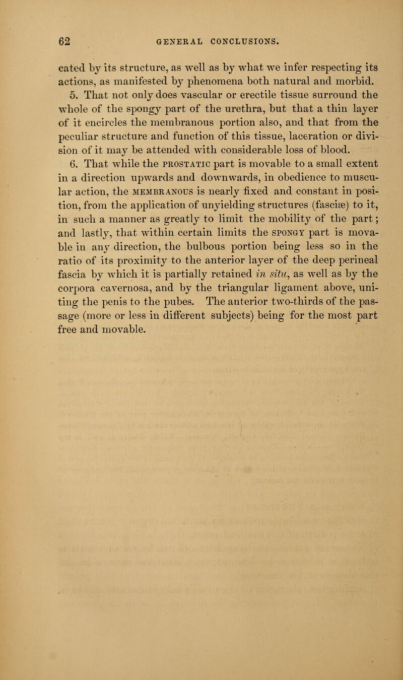 cated by its structure, as well as by what we infer respecting its actions, as manifested by phenomena both natural and morbid. 5. That not only does vascular or erectile tissue surround the whole of the spongy part of the urethra, but that a thin layer of it encircles the membranous portion also, and that from the peculiar structure and function of this tissue, laceration or divi- sion of it may be attended with considerable loss of blood. 6. That while the prostatic part is movable to a small extent in a direction upwards and downwards, in obedience to muscu- lar action, the membranous is nearly fixed and constant in posi- tion, from the application of unyielding structures (fasciae) to it, in such a manner as greatly to limit the mobility of the part; and lastly, that within certain limits the spongy part is mova- ble in any direction, the bulbous portion being less so in the ratio of its proximity to the anterior layer of the deep perineal fascia by which it is partially retained in situ, as well as by the corpora cavernosa, and by the triangular ligament above, uni- ting the penis to the pubes. The anterior two-thirds of the pas- sage (more or less in different subjects) being for the most part free and movable.