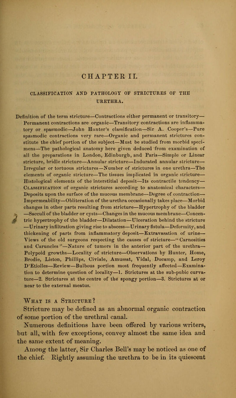 CHAPTER II. CLASSIFICATION AND PATHOLOGY OF STRICTURES OF THE URETHRA. Definition of the term stricture—Contractions either permanent or transitory— Permanent contractions are organic—Transitory contractions are inflamma- tory or spasmodic—John Hunter's classification—Sir A. Cooper's—Pure spasmodic contractions very rare—Organic and permanent strictures con- stitute the chief portion of the subject—Must be studied from morbid speci- mens—The pathological anatomy here given deduced from examination of all the preparations in London, Edinburgh, and Paris—Simple or Linear stricture, bridle stricture—Annular stricture—Indurated annular stricture— Irregular or tortuous strictures—Number of strictures in one urethra—The elements of organic stricture—The tissues implicated in organic stricture— Histological elements of the interstitial deposit—Its contractile tendency— Classification of organic strictures according to anatomical characters— Deposits upon the surface of the mucous membrane—Degree of contraction— Impermeability—Obliteration of the urethra occasionally takes place—Morbid changes in other parts resulting from stricture—Hypertrophy of the bladder —Sacculi of the bladder or cysts—Changes in the mucous membrane—Concen- 0 trie hypertrophy of the bladder—Dilatation—Ulceration behind the stricture —Urinary infiltration giving rise to abscess—Urinary fistula—Deformity, and thickening of parts from inflammatory deposit—Extravasation of urine— Views of the old surgeons respecting the causes of stricture— Carnosities and Caruncles —Nature of tumors in the anterior part of the urethra— Polypoid growths—Locality of stricture—Observations by Hunter, Home, Brodie, Liston, Phillips, Civiale, Amussat, Vidal, Ducamp, and Leroy D'Etiolles—Review—Bulbous portion most frequently affected—Examina- tion to determine question of locality—1. Strictures at the sub-pubic curva- ture—2. Strictures at the centre of the spongy portion—3. Strictures at or near to the external meatus. What is a Stricture? Stricture may be defined as an abnormal organic contraction of some portion of the urethral canal. Numerous definitions have been offered by various writers, but all, with few exceptions, convey almost the same idea and the same extent of meaning. Among the latter, Sir Charles Bell's may be noticed as one of the chief. Rightly assuming the urethra to be in its quiescent