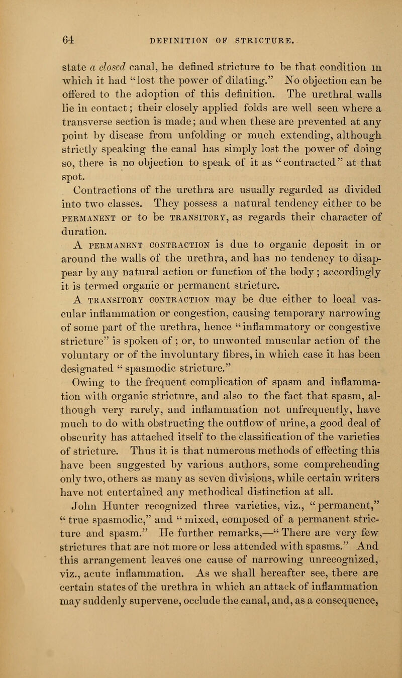 state a closed canal, he defined stricture to be that condition in which it had lost the power of dilating. ~No objection can be offered to the adoption of this definition. The urethral walls lie in contact; their closely applied folds are well seen where a transverse section is made; and when these are prevented at any point by disease from unfolding or much extending, although strictly speaking the canal has simply lost the power of doing so, there is no objection to speak of it as contracted at that spot. Contractions of the urethra are usually regarded as divided into two classes. They possess a natural tendency either to be permanent or to be transitory, as regards their character of duration. A permanent contraction is due to organic deposit in or around the walls of the urethra, and has no tendency to disap- pear by any natural action or function of the body ; accordingly it is termed organic or permanent stricture. A transitory contraction may be due either to local vas- cular inflammation or congestion, causing temporary narrowing of some part of the urethra, hence inflammatory or congestive stricture is spoken of; or, to unwonted muscular action of the voluntary or of the involuntary fibres, in which case it has been designated  spasmodic stricture. Owing to the frequent complication of spasm and inflamma- tion with organic stricture, and also to the fact that spasm, al- though very rarely, and inflammation not unfrequently, have much to do with obstructing the outflow of urine, a good deal of obscurity has attached itself to the classification of the varieties of stricture. Thus it is that numerous methods of effecting this have been suggested by various authors, some comprehending only two, others as many as seven divisions, while certain writers have not entertained any methodical distinction at all. John Hunter recognized three varieties, viz.,  permanent,  true spasmodic, and  mixed, composed of a permanent stric- ture and spasm. He further remarks,—There are very few strictures that are not more or less attended with spasms. And this arrangement leaves one cause of narrowing unrecognized, viz., acute inflammation. As we shall hereafter see, there are certain states of the urethra in which an attack of inflammation may suddenly supervene, occlude the canal, and, as a consequence,